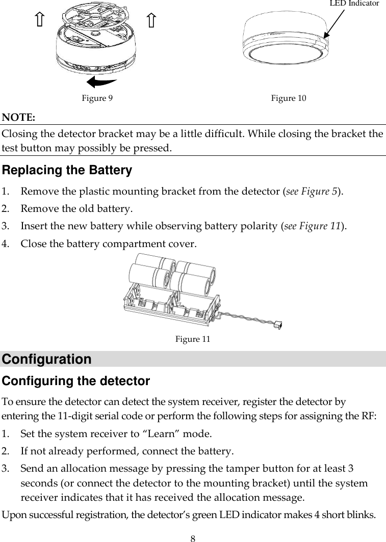  8   Figure 9 Figure 10 NOTE: Closing the detector bracket may be a little difficult. While closing the bracket the test button may possibly be pressed. Replacing the Battery 1. Remove the plastic mounting bracket from the detector (see Figure 5). 2. Remove the old battery. 3. Insert the new battery while observing battery polarity (see Figure 11). 4. Close the battery compartment cover.  Figure 11 Configuration Configuring the detector To ensure the detector can detect the system receiver, register the detector by entering the 11-digit serial code or perform the following steps for assigning the RF: 1. Set the system receiver to “Learn” mode. 2. If not already performed, connect the battery. 3. Send an allocation message by pressing the tamper button for at least 3 seconds (or connect the detector to the mounting bracket) until the system receiver indicates that it has received the allocation message.  Upon successful registration, the detector’s green LED indicator makes 4 short blinks. LED Indicator 