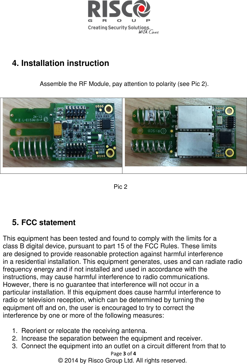   Page 3 of 4 © 2014 by Risco Group Ltd. All rights reserved.    4. Installation instruction   Assemble the RF Module, pay attention to polarity (see Pic 2).     Pic 2    5. FCC statement   This equipment has been tested and found to comply with the limits for a class B digital device, pursuant to part 15 of the FCC Rules. These limits are designed to provide reasonable protection against harmful interference in a residential installation. This equipment generates, uses and can radiate radio frequency energy and if not installed and used in accordance with the instructions, may cause harmful interference to radio communications. However, there is no guarantee that interference will not occur in a particular installation. If this equipment does cause harmful interference to radio or television reception, which can be determined by turning the equipment off and on, the user is encouraged to try to correct the interference by one or more of the following measures:  1.  Reorient or relocate the receiving antenna. 2.  Increase the separation between the equipment and receiver. 3.  Connect the equipment into an outlet on a circuit different from that to 