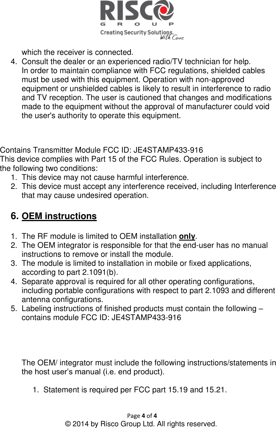   Page 4 of 4 © 2014 by Risco Group Ltd. All rights reserved.  which the receiver is connected. 4.  Consult the dealer or an experienced radio/TV technician for help. In order to maintain compliance with FCC regulations, shielded cables must be used with this equipment. Operation with non-approved equipment or unshielded cables is likely to result in interference to radio and TV reception. The user is cautioned that changes and modifications made to the equipment without the approval of manufacturer could void the user&apos;s authority to operate this equipment.   Contains Transmitter Module FCC ID: JE4STAMP433-916 This device complies with Part 15 of the FCC Rules. Operation is subject to the following two conditions: 1.  This device may not cause harmful interference. 2.  This device must accept any interference received, including Interference that may cause undesired operation.  6. OEM instructions  1.  The RF module is limited to OEM installation only. 2.  The OEM integrator is responsible for that the end-user has no manual instructions to remove or install the module. 3.  The module is limited to installation in mobile or fixed applications, according to part 2.1091(b). 4.  Separate approval is required for all other operating configurations, including portable configurations with respect to part 2.1093 and different antenna configurations. 5.  Labeling instructions of finished products must contain the following – contains module FCC ID: JE4STAMP433-916        The OEM/ integrator must include the following instructions/statements in the host user’s manual (i.e. end product).  1.  Statement is required per FCC part 15.19 and 15.21.   