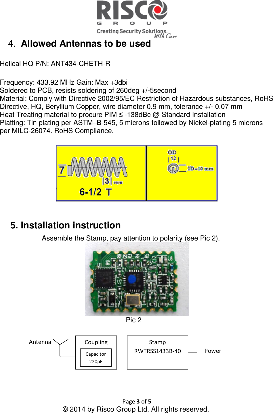  Page 3 of 5 © 2014 by Risco Group Ltd. All rights reserved.  4.  Allowed Antennas to be used   Helical HQ P/N: ANT434-CHETH-R  Frequency: 433.92 MHz Gain: Max +3dbi Soldered to PCB, resists soldering of 260deg +/-5second Material: Comply with Directive 2002/95/EC Restriction of Hazardous substances, RoHS Directive, HQ, Beryllium Copper, wire diameter 0.9 mm, tolerance +/- 0.07 mm Heat Treating material to procure PIM ≤ -138dBc @ Standard Installation Platting: Tin plating per ASTM–B-545, 5 microns followed by Nickel-plating 5 microns per MILC-26074. RoHS Compliance.     5. Installation instruction  Assemble the Stamp, pay attention to polarity (see Pic 2).  Pic 2        Stamp RWTRSS1433B-40  Power Antenna Coupling Capacitor 220pF 