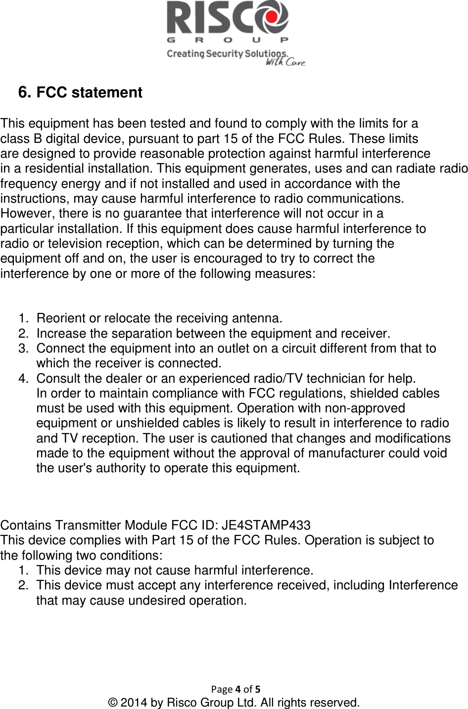  Page 4 of 5 © 2014 by Risco Group Ltd. All rights reserved.   6. FCC statement  This equipment has been tested and found to comply with the limits for a class B digital device, pursuant to part 15 of the FCC Rules. These limits are designed to provide reasonable protection against harmful interference in a residential installation. This equipment generates, uses and can radiate radio frequency energy and if not installed and used in accordance with the instructions, may cause harmful interference to radio communications. However, there is no guarantee that interference will not occur in a particular installation. If this equipment does cause harmful interference to radio or television reception, which can be determined by turning the equipment off and on, the user is encouraged to try to correct the interference by one or more of the following measures:   1.  Reorient or relocate the receiving antenna. 2.  Increase the separation between the equipment and receiver. 3.  Connect the equipment into an outlet on a circuit different from that to which the receiver is connected. 4.  Consult the dealer or an experienced radio/TV technician for help. In order to maintain compliance with FCC regulations, shielded cables must be used with this equipment. Operation with non-approved equipment or unshielded cables is likely to result in interference to radio and TV reception. The user is cautioned that changes and modifications made to the equipment without the approval of manufacturer could void the user&apos;s authority to operate this equipment.   Contains Transmitter Module FCC ID: JE4STAMP433 This device complies with Part 15 of the FCC Rules. Operation is subject to the following two conditions: 1.  This device may not cause harmful interference. 2.  This device must accept any interference received, including Interference that may cause undesired operation.    