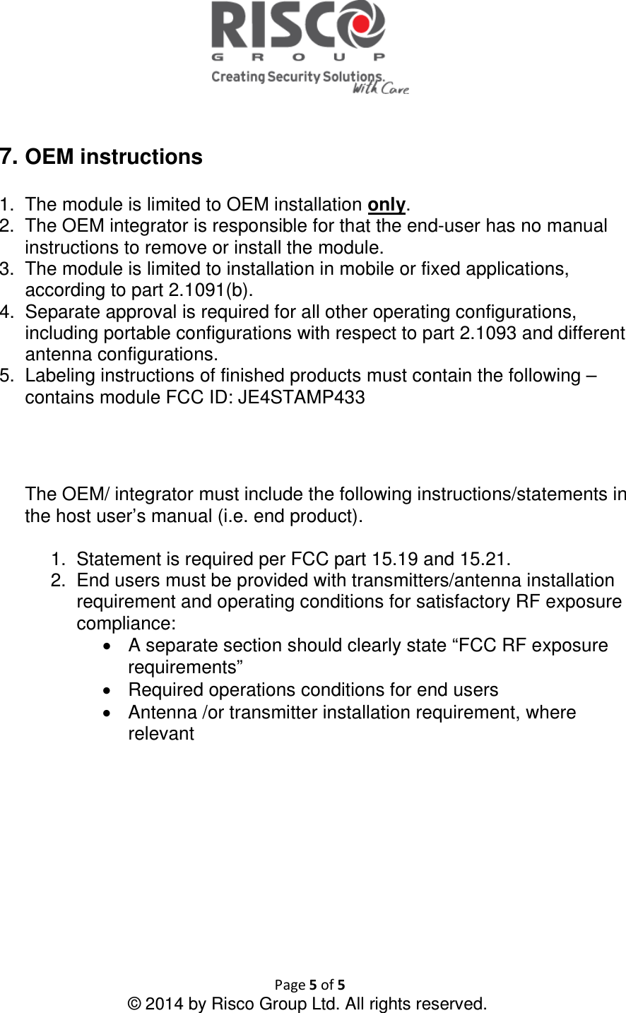  Page 5 of 5 © 2014 by Risco Group Ltd. All rights reserved.    7. OEM instructions  1.  The module is limited to OEM installation only. 2.  The OEM integrator is responsible for that the end-user has no manual instructions to remove or install the module. 3.  The module is limited to installation in mobile or fixed applications, according to part 2.1091(b). 4.  Separate approval is required for all other operating configurations, including portable configurations with respect to part 2.1093 and different antenna configurations. 5.  Labeling instructions of finished products must contain the following – contains module FCC ID: JE4STAMP433      The OEM/ integrator must include the following instructions/statements in the host user’s manual (i.e. end product).  1.  Statement is required per FCC part 15.19 and 15.21. 2.  End users must be provided with transmitters/antenna installation requirement and operating conditions for satisfactory RF exposure compliance: •  A separate section should clearly state “FCC RF exposure requirements”  •  Required operations conditions for end users •  Antenna /or transmitter installation requirement, where relevant     