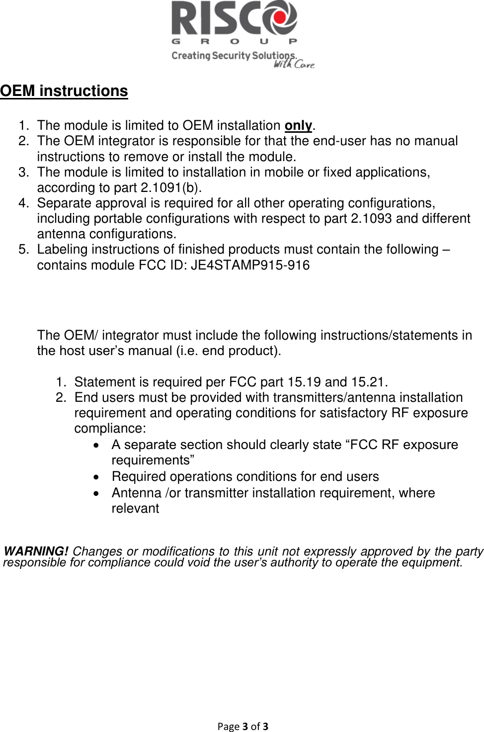   Page 3 of 3  OEM instructions  1.  The module is limited to OEM installation only. 2.  The OEM integrator is responsible for that the end-user has no manual instructions to remove or install the module. 3.  The module is limited to installation in mobile or fixed applications, according to part 2.1091(b). 4.  Separate approval is required for all other operating configurations, including portable configurations with respect to part 2.1093 and different antenna configurations. 5.  Labeling instructions of finished products must contain the following – contains module FCC ID: JE4STAMP915-916      The OEM/ integrator must include the following instructions/statements in the host user’s manual (i.e. end product).  1.  Statement is required per FCC part 15.19 and 15.21. 2.  End users must be provided with transmitters/antenna installation requirement and operating conditions for satisfactory RF exposure compliance:  A separate section should clearly state “FCC RF exposure requirements”    Required operations conditions for end users   Antenna /or transmitter installation requirement, where relevant    WARNING! Changes or modifications to this unit not expressly approved by the party responsible for compliance could void the user’s authority to operate the equipment.     