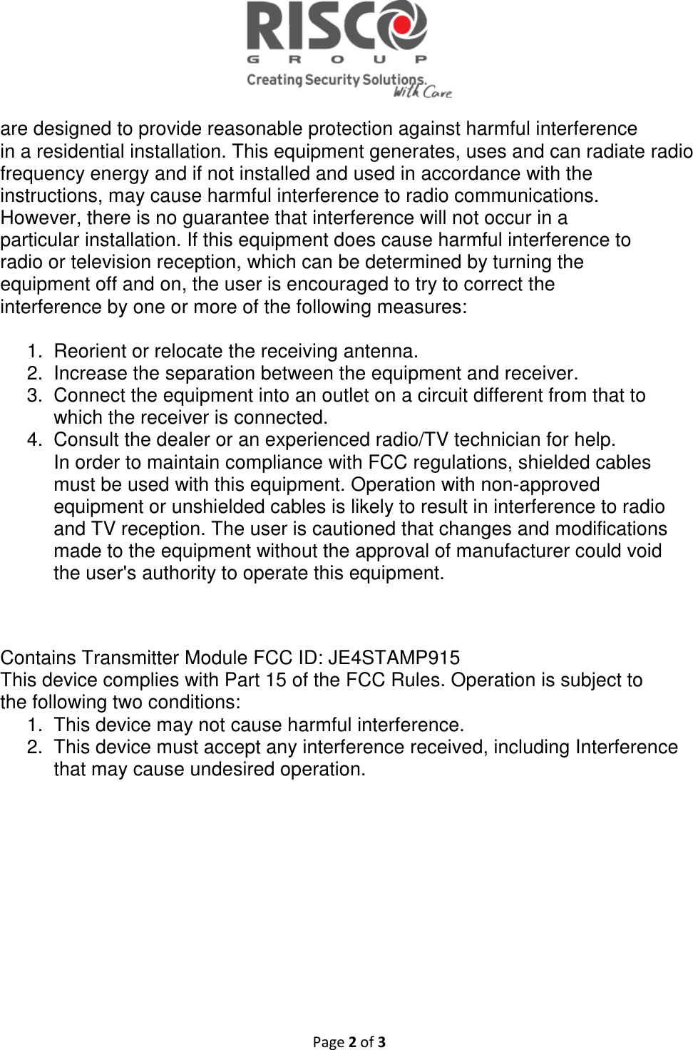   Page 2 of 3  are designed to provide reasonable protection against harmful interference in a residential installation. This equipment generates, uses and can radiate radio frequency energy and if not installed and used in accordance with the instructions, may cause harmful interference to radio communications. However, there is no guarantee that interference will not occur in a particular installation. If this equipment does cause harmful interference to radio or television reception, which can be determined by turning the equipment off and on, the user is encouraged to try to correct the interference by one or more of the following measures:  1.  Reorient or relocate the receiving antenna. 2.  Increase the separation between the equipment and receiver. 3.  Connect the equipment into an outlet on a circuit different from that to which the receiver is connected. 4.  Consult the dealer or an experienced radio/TV technician for help. In order to maintain compliance with FCC regulations, shielded cables must be used with this equipment. Operation with non-approved equipment or unshielded cables is likely to result in interference to radio and TV reception. The user is cautioned that changes and modifications made to the equipment without the approval of manufacturer could void the user&apos;s authority to operate this equipment.   Contains Transmitter Module FCC ID: JE4STAMP915 This device complies with Part 15 of the FCC Rules. Operation is subject to the following two conditions: 1.  This device may not cause harmful interference. 2.  This device must accept any interference received, including Interference that may cause undesired operation.     