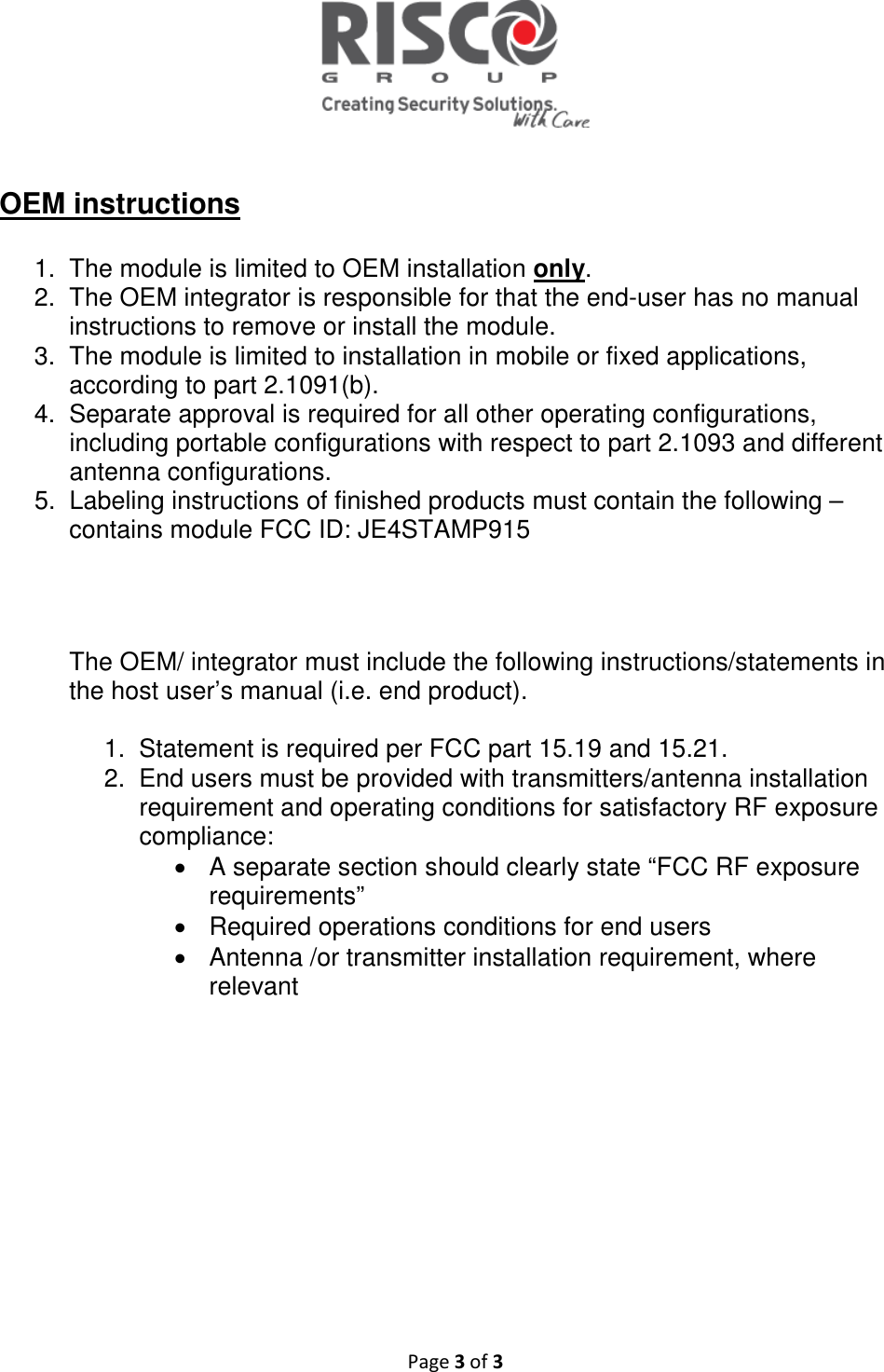   Page 3 of 3   OEM instructions  1.  The module is limited to OEM installation only. 2.  The OEM integrator is responsible for that the end-user has no manual instructions to remove or install the module. 3.  The module is limited to installation in mobile or fixed applications, according to part 2.1091(b). 4.  Separate approval is required for all other operating configurations, including portable configurations with respect to part 2.1093 and different antenna configurations. 5.  Labeling instructions of finished products must contain the following – contains module FCC ID: JE4STAMP915      The OEM/ integrator must include the following instructions/statements in the host user’s manual (i.e. end product).  1.  Statement is required per FCC part 15.19 and 15.21. 2.  End users must be provided with transmitters/antenna installation requirement and operating conditions for satisfactory RF exposure compliance: •  A separate section should clearly state “FCC RF exposure requirements”  •  Required operations conditions for end users •  Antenna /or transmitter installation requirement, where relevant   