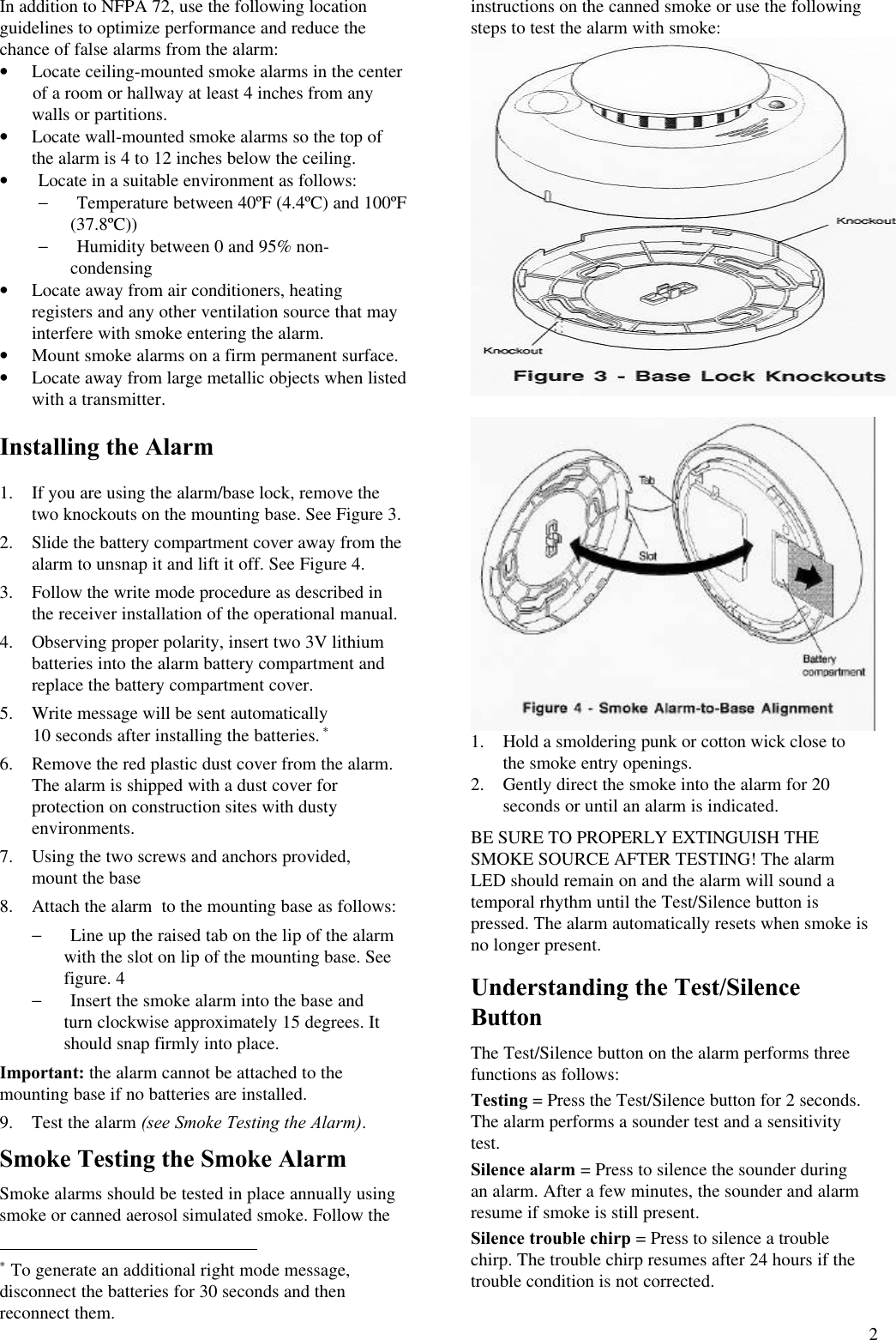 2In addition to NFPA 72, use the following locationguidelines to optimize performance and reduce thechance of false alarms from the alarm:• Locate ceiling-mounted smoke alarms in the center       of a room or hallway at least 4 inches from anywalls or partitions.• Locate wall-mounted smoke alarms so the top ofthe alarm is 4 to 12 inches below the ceiling.• Locate in a suitable environment as follows:− Temperature between 40ºF (4.4ºC) and 100ºF(37.8ºC))− Humidity between 0 and 95% non-condensing• Locate away from air conditioners, heatingregisters and any other ventilation source that mayinterfere with smoke entering the alarm.• Mount smoke alarms on a firm permanent surface.• Locate away from large metallic objects when listedwith a transmitter.Installing the Alarm1. If you are using the alarm/base lock, remove thetwo knockouts on the mounting base. See Figure 3. 2. Slide the battery compartment cover away from thealarm to unsnap it and lift it off. See Figure 4. 3. Follow the write mode procedure as described inthe receiver installation of the operational manual. 4. Observing proper polarity, insert two 3V lithiumbatteries into the alarm battery compartment andreplace the battery compartment cover. 5. Write message will be sent automatically       10 seconds after installing the batteries. ∗ 6. Remove the red plastic dust cover from the alarm.The alarm is shipped with a dust cover forprotection on construction sites with dustyenvironments. 7. Using the two screws and anchors provided,mount the base 8. Attach the alarm  to the mounting base as follows:− Line up the raised tab on the lip of the alarmwith the slot on lip of the mounting base. Seefigure. 4− Insert the smoke alarm into the base andturn clockwise approximately 15 degrees. Itshould snap firmly into place.Important: the alarm cannot be attached to themounting base if no batteries are installed.9. Test the alarm (see Smoke Testing the Alarm).Smoke Testing the Smoke AlarmSmoke alarms should be tested in place annually usingsmoke or canned aerosol simulated smoke. Follow the                                                        ∗ To generate an additional right mode message,disconnect the batteries for 30 seconds and thenreconnect them.instructions on the canned smoke or use the followingsteps to test the alarm with smoke:1. Hold a smoldering punk or cotton wick close tothe smoke entry openings.2. Gently direct the smoke into the alarm for 20seconds or until an alarm is indicated.BE SURE TO PROPERLY EXTINGUISH THESMOKE SOURCE AFTER TESTING! The alarmLED should remain on and the alarm will sound atemporal rhythm until the Test/Silence button ispressed. The alarm automatically resets when smoke isno longer present.Understanding the Test/SilenceButtonThe Test/Silence button on the alarm performs threefunctions as follows:Testing = Press the Test/Silence button for 2 seconds.The alarm performs a sounder test and a sensitivitytest.Silence alarm = Press to silence the sounder duringan alarm. After a few minutes, the sounder and alarmresume if smoke is still present.Silence trouble chirp = Press to silence a troublechirp. The trouble chirp resumes after 24 hours if thetrouble condition is not corrected.