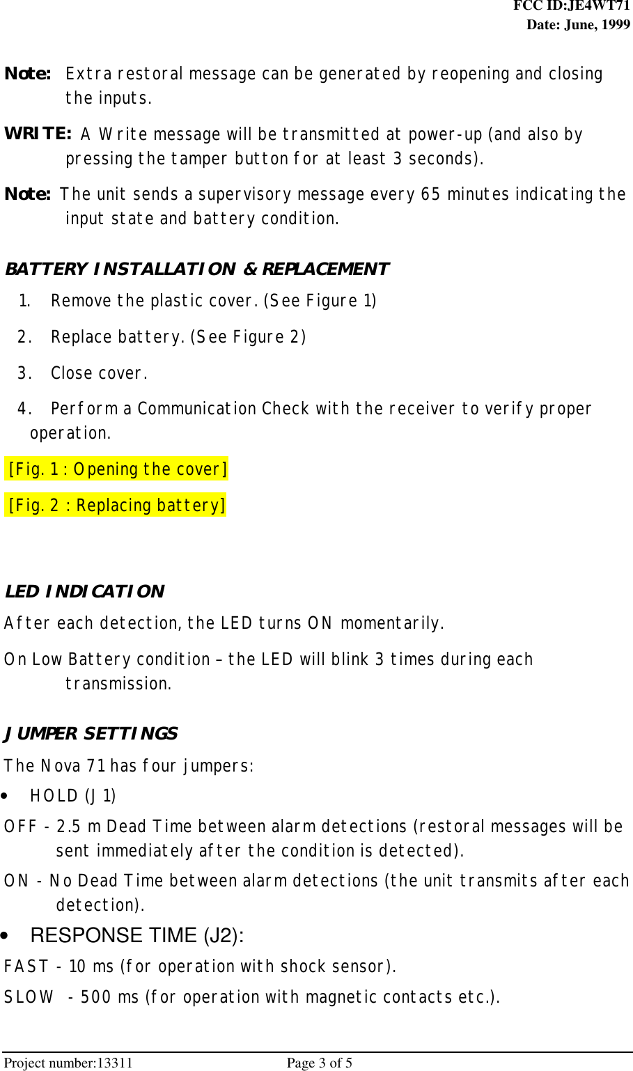  FCC ID:JE4WT71Date: June, 1999Project number:13311                                          Page 3 of 5Note: Extra restoral message can be generated by reopening and closingthe inputs.WRITE: A Write message will be transmitted at power-up (and also bypressing the tamper button for at least 3 seconds).Note: The unit sends a supervisory message every 65 minutes indicating theinput state and battery condition.BATTERY INSTALLATION &amp; REPLACEMENT 1. Remove the plastic cover. (See Figure 1) 2. Replace battery. (See Figure 2) 3. Close cover. 4. Perform a Communication Check with the receiver to verify properoperation. [Fig. 1 : Opening the cover] [Fig. 2 : Replacing battery]LED INDICATIONAfter each detection, the LED turns ON momentarily.On Low Battery condition – the LED will blink 3 times during eachtransmission.JUMPER SETTINGSThe Nova 71 has four jumpers: • HOLD (J1)OFF - 2.5 m Dead Time between alarm detections (restoral messages will besent immediately after the condition is detected).ON - No Dead Time between alarm detections (the unit transmits after eachdetection). •  RESPONSE TIME (J2):FAST - 10 ms (for operation with shock sensor).SLOW  - 500 ms (for operation with magnetic contacts etc.).