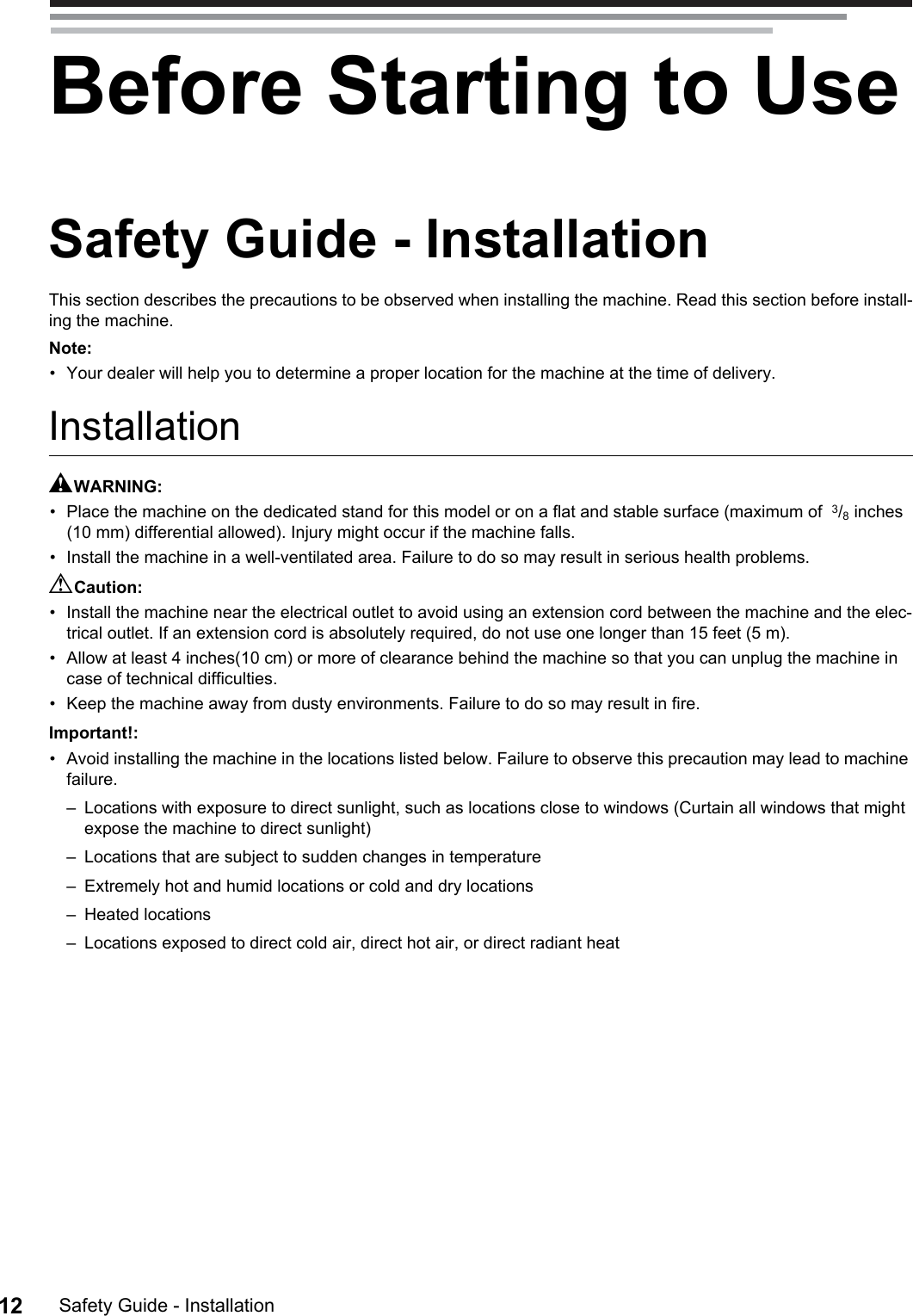 Safety Guide - Installation12Before Starting to UseSafety Guide - InstallationThis section describes the precautions to be observed when installing the machine. Read this section before install-ing the machine.Note:• Your dealer will help you to determine a proper location for the machine at the time of delivery.InstallationAWARNING:• Place the machine on the dedicated stand for this model or on a flat and stable surface (maximum of  3/8 inches (10 mm) differential allowed). Injury might occur if the machine falls.• Install the machine in a well-ventilated area. Failure to do so may result in serious health problems.BCaution:• Install the machine near the electrical outlet to avoid using an extension cord between the machine and the elec-trical outlet. If an extension cord is absolutely required, do not use one longer than 15 feet (5 m).• Allow at least 4 inches(10 cm) or more of clearance behind the machine so that you can unplug the machine in case of technical difficulties.• Keep the machine away from dusty environments. Failure to do so may result in fire.Important!:• Avoid installing the machine in the locations listed below. Failure to observe this precaution may lead to machine failure.– Locations with exposure to direct sunlight, such as locations close to windows (Curtain all windows that might expose the machine to direct sunlight)– Locations that are subject to sudden changes in temperature– Extremely hot and humid locations or cold and dry locations– Heated locations– Locations exposed to direct cold air, direct hot air, or direct radiant heat