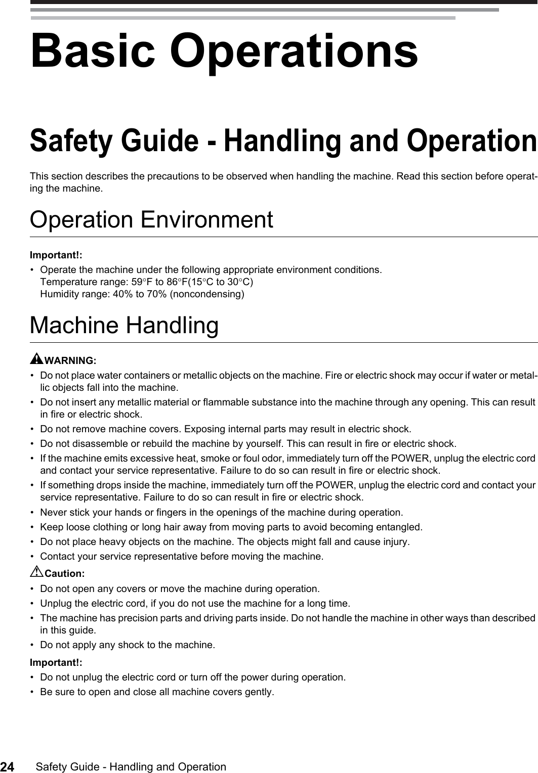 Safety Guide - Handling and Operation24Basic OperationsSafety Guide - Handling and OperationThis section describes the precautions to be observed when handling the machine. Read this section before operat-ing the machine.Operation EnvironmentImportant!:• Operate the machine under the following appropriate environment conditions.Temperature range: 59°F to 86°F(15°C to 30°C)Humidity range: 40% to 70% (noncondensing)Machine HandlingAWARNING:• Do not place water containers or metallic objects on the machine. Fire or electric shock may occur if water or metal-lic objects fall into the machine.• Do not insert any metallic material or flammable substance into the machine through any opening. This can result in fire or electric shock.• Do not remove machine covers. Exposing internal parts may result in electric shock.• Do not disassemble or rebuild the machine by yourself. This can result in fire or electric shock.• If the machine emits excessive heat, smoke or foul odor, immediately turn off the POWER, unplug the electric cord and contact your service representative. Failure to do so can result in fire or electric shock.• If something drops inside the machine, immediately turn off the POWER, unplug the electric cord and contact your service representative. Failure to do so can result in fire or electric shock.• Never stick your hands or fingers in the openings of the machine during operation.• Keep loose clothing or long hair away from moving parts to avoid becoming entangled.• Do not place heavy objects on the machine. The objects might fall and cause injury.• Contact your service representative before moving the machine.BCaution:• Do not open any covers or move the machine during operation.• Unplug the electric cord, if you do not use the machine for a long time.• The machine has precision parts and driving parts inside. Do not handle the machine in other ways than described in this guide.• Do not apply any shock to the machine.Important!:• Do not unplug the electric cord or turn off the power during operation.• Be sure to open and close all machine covers gently.