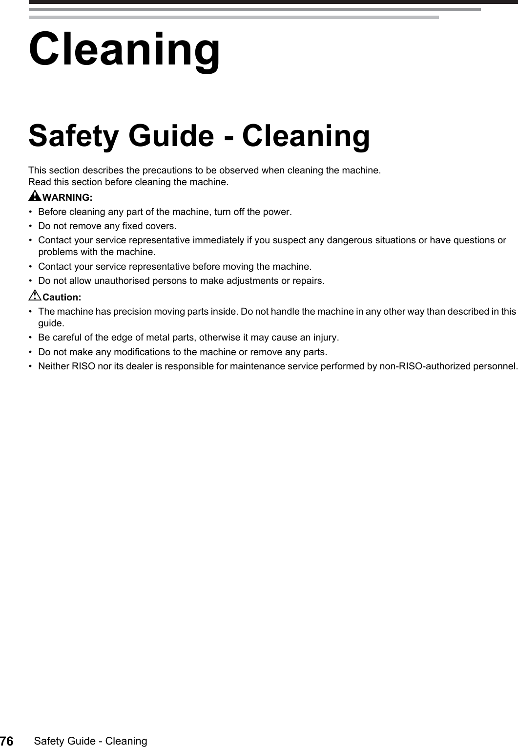 Safety Guide - Cleaning76CleaningSafety Guide - CleaningThis section describes the precautions to be observed when cleaning the machine.Read this section before cleaning the machine.AWARNING:• Before cleaning any part of the machine, turn off the power.• Do not remove any fixed covers.• Contact your service representative immediately if you suspect any dangerous situations or have questions or problems with the machine.• Contact your service representative before moving the machine.• Do not allow unauthorised persons to make adjustments or repairs.BCaution:• The machine has precision moving parts inside. Do not handle the machine in any other way than described in this guide.• Be careful of the edge of metal parts, otherwise it may cause an injury.• Do not make any modifications to the machine or remove any parts.• Neither RISO nor its dealer is responsible for maintenance service performed by non-RISO-authorized personnel.