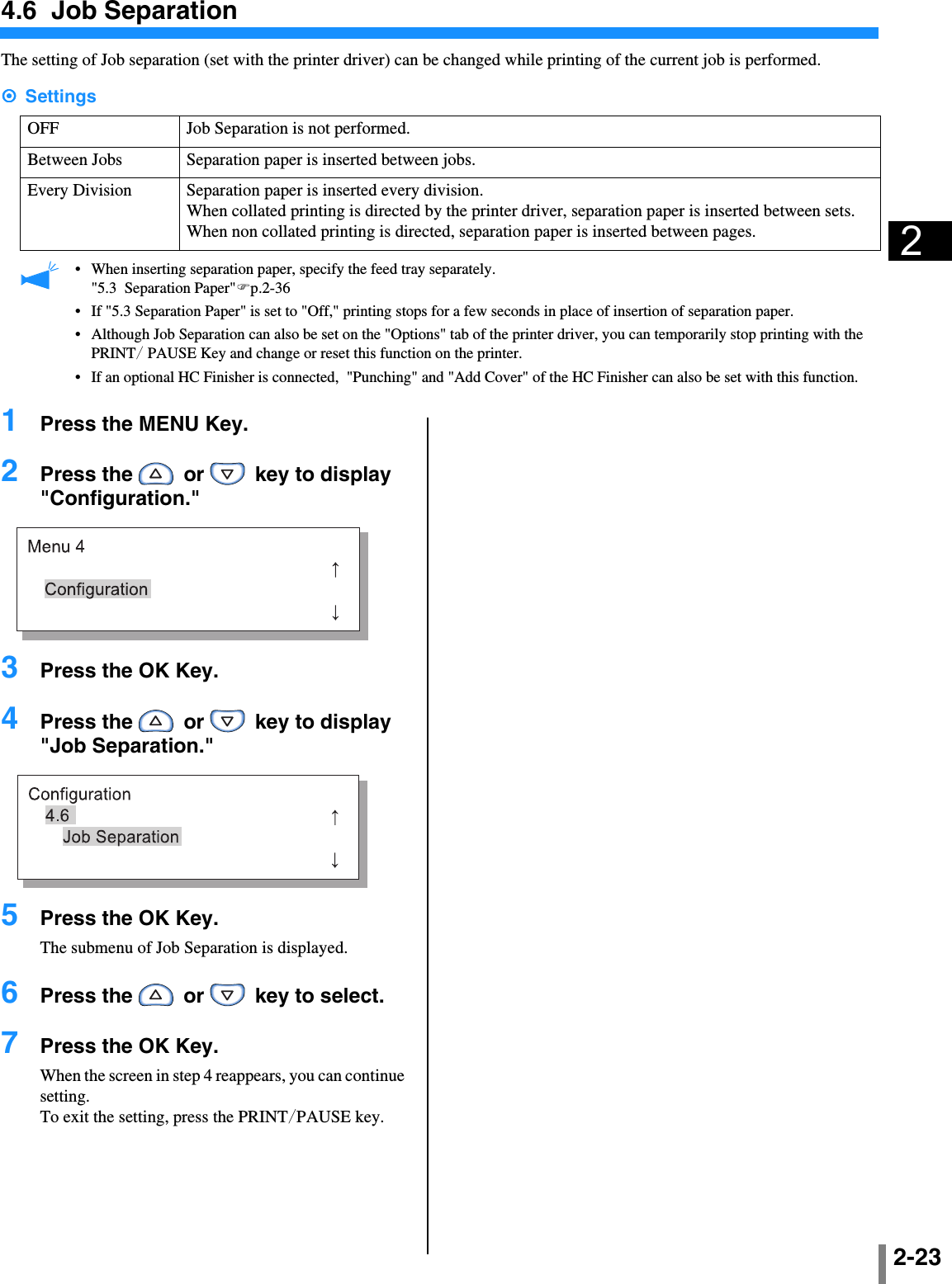 2-2324.6  Job SeparationThe setting of Job separation (set with the printer driver) can be changed while printing of the current job is performed.####Settings •When inserting separation paper, specify the feed tray separately.&quot;5.3  Separation Paper&quot;&quot;p.2-36•If &quot;5.3 Separation Paper&quot; is set to &quot;Off,&quot; printing stops for a few seconds in place of insertion of separation paper.•Although Job Separation can also be set on the &quot;Options&quot; tab of the printer driver, you can temporarily stop printing with the PRINT/ PAUSE Key and change or reset this function on the printer.•If an optional HC Finisher is connected,  &quot;Punching&quot; and &quot;Add Cover&quot; of the HC Finisher can also be set with this function.1  Press the MENU Key.2  Press the   or   key to display &quot;Configuration.&quot;3  Press the OK Key.4  Press the   or   key to display &quot;Job Separation.&quot;5  Press the OK Key.The submenu of Job Separation is displayed.6  Press the   or   key to select.7  Press the OK Key.When the screen in step 4 reappears, you can continue setting.To exit the setting, press the PRINT/PAUSE key.OFF Job Separation is not performed.Between Jobs Separation paper is inserted between jobs.Every Division Separation paper is inserted every division.When collated printing is directed by the printer driver, separation paper is inserted between sets. When non collated printing is directed, separation paper is inserted between pages.