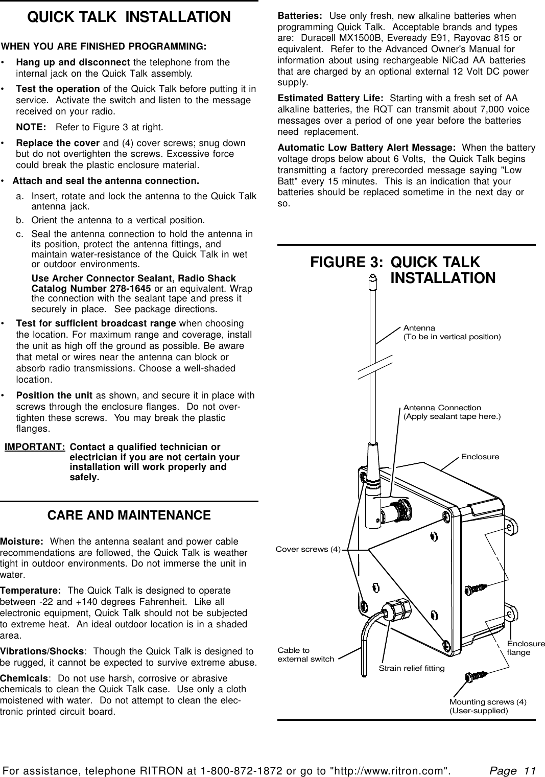   Page  11For assistance, telephone RITRON at 1-800-872-1872 or go to &quot;http://www.ritron.com&quot;.qtm9212a.pm5CARE AND MAINTENANCEWHEN YOU ARE FINISHED PROGRAMMING:•Hang up and disconnect the telephone from theinternal jack on the Quick Talk assembly.•Test the operation of the Quick Talk before putting it inservice.  Activate the switch and listen to the messagereceived on your radio.NOTE:   Refer to Figure 3 at right.•Replace the cover and (4) cover screws; snug downbut do not overtighten the screws. Excessive forcecould break the plastic enclosure material.•   Attach and seal the antenna connection.a. Insert, rotate and lock the antenna to the Quick Talkantenna jack.b. Orient the antenna to a vertical position.c. Seal the antenna connection to hold the antenna inits position, protect the antenna fittings, andmaintain water-resistance of the Quick Talk in wetor outdoor environments.Use Archer Connector Sealant, Radio ShackCatalog Number 278-1645 or an equivalent. Wrapthe connection with the sealant tape and press itsecurely in place.  See package directions.•Test for sufficient broadcast range when choosingthe location. For maximum range and coverage, installthe unit as high off the ground as possible. Be awarethat metal or wires near the antenna can block orabsorb radio transmissions. Choose a well-shadedlocation.•Position the unit as shown, and secure it in place withscrews through the enclosure flanges.  Do not over-tighten these screws.  You may break the plasticflanges.IMPORTANT: Contact a qualified technician orelectrician if you are not certain yourinstallation will work properly andsafely.Moisture:  When the antenna sealant and power cablerecommendations are followed, the Quick Talk is weathertight in outdoor environments. Do not immerse the unit inwater.Temperature:  The Quick Talk is designed to operatebetween -22 and +140 degrees Fahrenheit.  Like allelectronic equipment, Quick Talk should not be subjectedto extreme heat.  An ideal outdoor location is in a shadedarea.Vibrations/Shocks:  Though the Quick Talk is designed tobe rugged, it cannot be expected to survive extreme abuse.Chemicals:  Do not use harsh, corrosive or abrasivechemicals to clean the Quick Talk case.  Use only a clothmoistened with water.  Do not attempt to clean the elec-tronic printed circuit board.Batteries:  Use only fresh, new alkaline batteries whenprogramming Quick Talk.  Acceptable brands and typesare:  Duracell MX1500B, Eveready E91, Rayovac 815 orequivalent.  Refer to the Advanced Owner&apos;s Manual forinformation about using rechargeable NiCad AA batteriesthat are charged by an optional external 12 Volt DC powersupply.Estimated Battery Life:  Starting with a fresh set of AAalkaline batteries, the RQT can transmit about 7,000 voicemessages over a period of one year before the batteriesneed replacement.Automatic Low Battery Alert Message:  When the batteryvoltage drops below about 6 Volts,  the Quick Talk beginstransmitting a factory prerecorded message saying &quot;LowBatt&quot; every 15 minutes.  This is an indication that yourbatteries should be replaced sometime in the next day orso.QUICK TALK  INSTALLATIONCover screws (4)EnclosureAntenna Connection(Apply sealant tape here.)FIGURE 3: QUICK TALKINSTALLATIONAntenna(To be in vertical position)Cable toexternal switchStrain relief fitting}}EnclosureflangeMounting screws (4)(User-supplied)