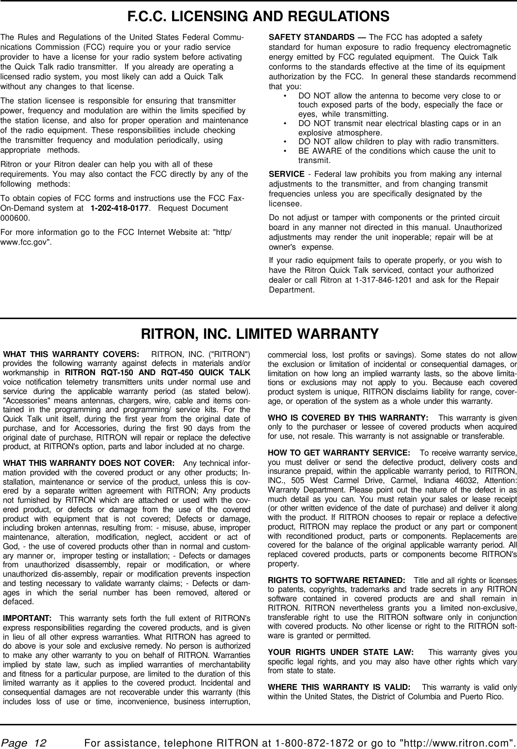 qtm9212a.pm5For assistance, telephone RITRON at 1-800-872-1872 or go to &quot;http://www.ritron.com&quot;.Page  12The Rules and Regulations of the United States Federal Commu-nications Commission (FCC) require you or your radio serviceprovider to have a license for your radio system before activatingthe Quick Talk radio transmitter.  If you already are operating alicensed radio system, you most likely can add a Quick Talkwithout any changes to that license.The station licensee is responsible for ensuring that transmitterpower, frequency and modulation are within the limits specified bythe station license, and also for proper operation and maintenanceof the radio equipment. These responsibilities include checkingthe transmitter frequency and modulation periodically, usingappropriate methods.Ritron or your Ritron dealer can help you with all of theserequirements. You may also contact the FCC directly by any of thefollowing methods:To obtain copies of FCC forms and instructions use the FCC Fax-On-Demand system at  1-202-418-0177.  Request Document000600.For more information go to the FCC Internet Website at: &quot;http/www.fcc.gov&quot;.F.C.C. LICENSING AND REGULATIONSSAFETY STANDARDS — The FCC has adopted a safetystandard for human exposure to radio frequency electromagneticenergy emitted by FCC regulated equipment.  The Quick Talkconforms to the standards effective at the time of its equipmentauthorization by the FCC.  In general these standards recommendthat you:•DO NOT allow the antenna to become very close to ortouch exposed parts of the body, especially the face oreyes, while transmitting.•DO NOT transmit near electrical blasting caps or in anexplosive atmosphere.•DO NOT allow children to play with radio transmitters.•BE AWARE of the conditions which cause the unit totransmit.SERVICE - Federal law prohibits you from making any internaladjustments to the transmitter, and from changing transmitfrequencies unless you are specifically designated by thelicensee.Do not adjust or tamper with components or the printed circuitboard in any manner not directed in this manual. Unauthorizedadjustments may render the unit inoperable; repair will be atowner&apos;s expense.If your radio equipment fails to operate properly, or you wish tohave the Ritron Quick Talk serviced, contact your authorizeddealer or call Ritron at 1-317-846-1201 and ask for the RepairDepartment.WHAT THIS WARRANTY COVERS:   RITRON, INC. (&quot;RITRON&quot;)provides the following warranty against defects in materials and/orworkmanship in RITRON RQT-150 AND RQT-450 QUICK TALKvoice notification telemetry transmitters units under normal use andservice during the applicable warranty period (as stated below).&quot;Accessories&quot; means antennas, chargers, wire, cable and items con-tained in the programming and programming/ service kits. For theQuick Talk unit itself, during the first year from the original date ofpurchase, and for Accessories, during the first 90 days from theoriginal date of purchase, RITRON will repair or replace the defectiveproduct, at RITRON&apos;s option, parts and labor included at no charge.WHAT THIS WARRANTY DOES NOT COVER:   Any technical infor-mation provided with the covered product or any other products; In-stallation, maintenance or service of the product, unless this is cov-ered by a separate written agreement with RITRON; Any productsnot furnished by RITRON which are attached or used with the cov-ered product, or defects or damage from the use of the coveredproduct with equipment that is not covered; Defects or damage,including broken antennas, resulting from: - misuse, abuse, impropermaintenance, alteration, modification, neglect, accident or act ofGod, - the use of covered products other than in normal and custom-ary manner or,  improper testing or installation; - Defects or damagesfrom unauthorized disassembly, repair or modification, or whereunauthorized dis-assembly, repair or modification prevents inspectionand testing necessary to validate warranty claims; - Defects or dam-ages in which the serial number has been removed, altered ordefaced.IMPORTANT:  This warranty sets forth the full extent of RITRON&apos;sexpress responsibilities regarding the covered products, and is givenin lieu of all other express warranties. What RITRON has agreed todo above is your sole and exclusive remedy. No person is authorizedto make any other warranty to you on behalf of RITRON. Warrantiesimplied by state law, such as implied warranties of merchantabilityand fitness for a particular purpose, are limited to the duration of thislimited warranty as it applies to the covered product. Incidental andconsequential damages are not recoverable under this warranty (thisincludes loss of use or time, inconvenience, business interruption,commercial loss, lost profits or savings). Some states do not allowthe exclusion or limitation of incidental or consequential damages, orlimitation on how long an implied warranty lasts, so the above limita-tions or exclusions may not apply to you. Because each coveredproduct system is unique, RITRON disclaims liability for range, cover-age, or operation of the system as a whole under this warranty.WHO IS COVERED BY THIS WARRANTY:   This warranty is givenonly to the purchaser or lessee of covered products when acquiredfor use, not resale. This warranty is not assignable or transferable.HOW TO GET WARRANTY SERVICE:   To receive warranty service,you must deliver or send the defective product, delivery costs andinsurance prepaid, within the applicable warranty period, to RITRON,INC., 505 West Carmel Drive, Carmel, Indiana 46032, Attention:Warranty Department. Please point out the nature of the defect in asmuch detail as you can. You must retain your sales or lease receipt(or other written evidence of the date of purchase) and deliver it alongwith the product. If RITRON chooses to repair or replace a defectiveproduct, RITRON may replace the product or any part or componentwith reconditioned product, parts or components. Replacements arecovered for the balance of the original applicable warranty period. Allreplaced covered products, parts or components become RITRON&apos;sproperty.RIGHTS TO SOFTWARE RETAINED:   Title and all rights or licensesto patents, copyrights, trademarks and trade secrets in any RITRONsoftware contained in covered products are and shall remain inRITRON. RITRON nevertheless grants you a limited non-exclusive,transferable right to use the RITRON software only in conjunctionwith covered products. No other license or right to the RITRON soft-ware is granted or permitted.YOUR RIGHTS UNDER STATE LAW:   This warranty gives youspecific legal rights, and you may also have other rights which varyfrom state to state.WHERE THIS WARRANTY IS VALID:   This warranty is valid onlywithin the United States, the District of Columbia and Puerto Rico.RITRON, INC. LIMITED WARRANTY