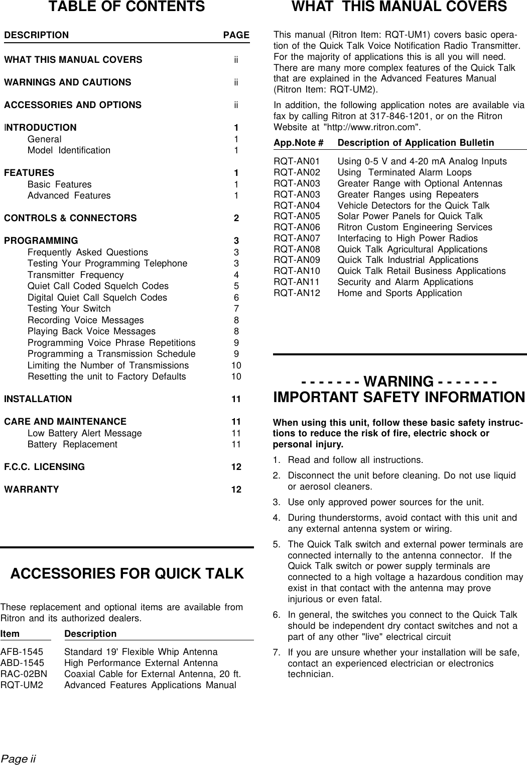 rtc9212b.pm5When using this unit, follow these basic safety instruc-tions to reduce the risk of fire, electric shock orpersonal injury.1. Read and follow all instructions.2. Disconnect the unit before cleaning. Do not use liquidor aerosol cleaners.3. Use only approved power sources for the unit.4. During thunderstorms, avoid contact with this unit andany external antenna system or wiring.5. The Quick Talk switch and external power terminals areconnected internally to the antenna connector.  If theQuick Talk switch or power supply terminals areconnected to a high voltage a hazardous condition mayexist in that contact with the antenna may proveinjurious or even fatal.6. In general, the switches you connect to the Quick Talkshould be independent dry contact switches and not apart of any other &quot;live&quot; electrical circuit7. If you are unsure whether your installation will be safe,contact an experienced electrician or electronicstechnician.TABLE OF CONTENTSDESCRIPTION PAGEWHAT THIS MANUAL COVERS iiWARNINGS AND CAUTIONS iiACCESSORIES AND OPTIONS iiINTRODUCTION 1General 1Model Identification 1FEATURES 1Basic Features 1Advanced Features 1CONTROLS &amp; CONNECTORS 2PROGRAMMING 3Frequently Asked Questions 3Testing Your Programming Telephone 3Transmitter Frequency 4Quiet Call Coded Squelch Codes 5Digital Quiet Call Squelch Codes 6Testing Your Switch 7Recording Voice Messages 8Playing Back Voice Messages 8Programming Voice Phrase Repetitions 9Programming a Transmission Schedule 9Limiting the Number of Transmissions 10Resetting the unit to Factory Defaults 10INSTALLATION 11CARE AND MAINTENANCE 11Low Battery Alert Message 11Battery Replacement 11F.C.C. LICENSING 12WARRANTY 12ACCESSORIES FOR QUICK TALKThese replacement and optional items are available fromRitron and its authorized dealers.Item DescriptionAFB-1545 Standard 19&apos; Flexible Whip AntennaABD-1545 High Performance External AntennaRAC-02BN Coaxial Cable for External Antenna, 20 ft.RQT-UM2 Advanced Features Applications ManualThis manual (Ritron Item: RQT-UM1) covers basic opera-tion of the Quick Talk Voice Notification Radio Transmitter.For the majority of applications this is all you will need.There are many more complex features of the Quick Talkthat are explained in the Advanced Features Manual(Ritron Item: RQT-UM2).In addition, the following application notes are available viafax by calling Ritron at 317-846-1201, or on the RitronWebsite at &quot;http://www.ritron.com&quot;.App.Note # Description of Application BulletinRQT-AN01 Using 0-5 V and 4-20 mA Analog InputsRQT-AN02 Using  Terminated Alarm LoopsRQT-AN03 Greater Range with Optional AntennasRQT-AN03 Greater Ranges using RepeatersRQT-AN04 Vehicle Detectors for the Quick TalkRQT-AN05 Solar Power Panels for Quick TalkRQT-AN06 Ritron Custom Engineering ServicesRQT-AN07 Interfacing to High Power RadiosRQT-AN08 Quick Talk Agricultural ApplicationsRQT-AN09 Quick Talk Industrial ApplicationsRQT-AN10 Quick Talk Retail Business ApplicationsRQT-AN11 Security and Alarm ApplicationsRQT-AN12 Home and Sports ApplicationPage iiWHAT  THIS MANUAL COVERS- - - - - - - WARNING - - - - - - -IMPORTANT SAFETY INFORMATION