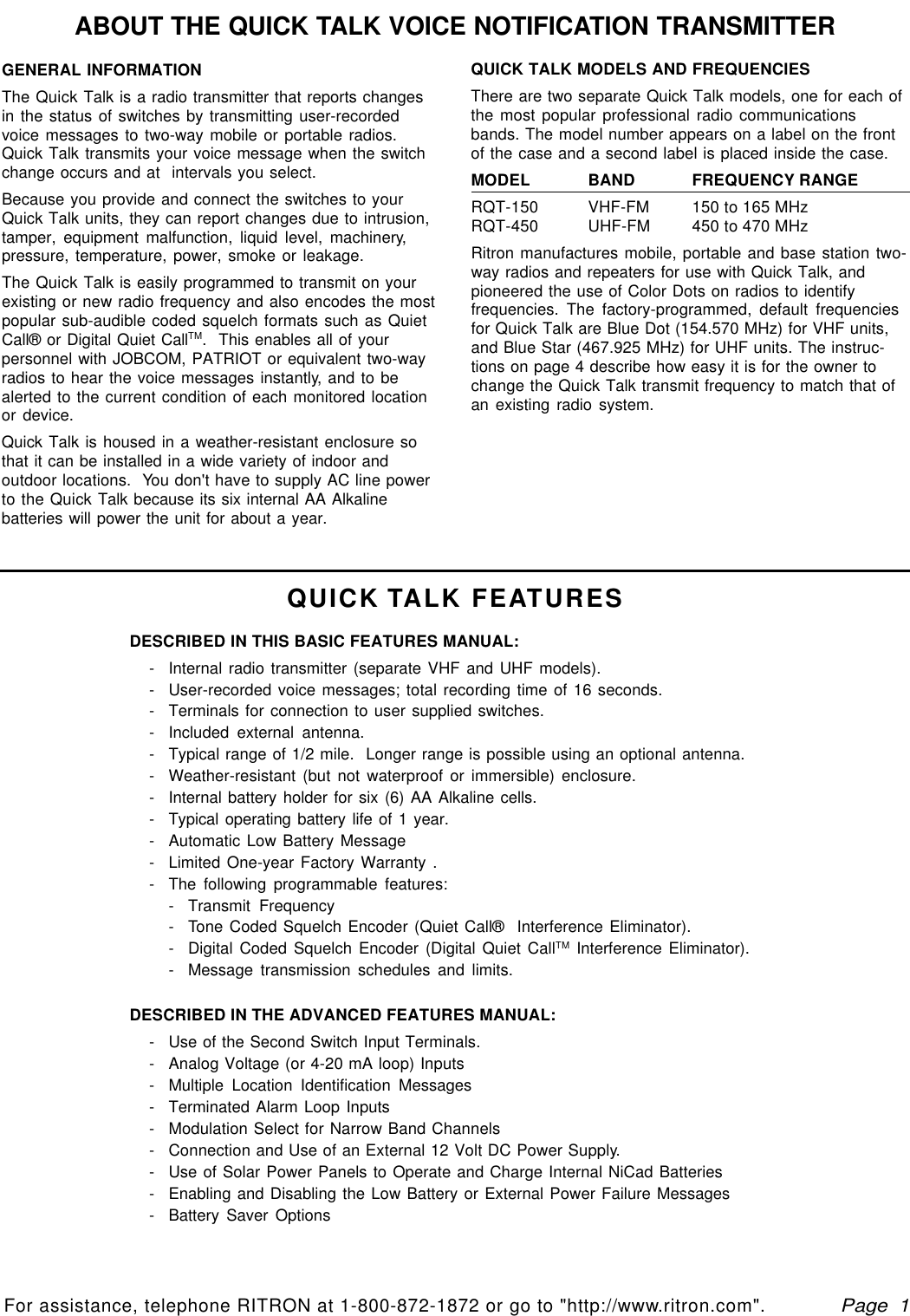   Page  1For assistance, telephone RITRON at 1-800-872-1872 or go to &quot;http://www.ritron.com&quot;.qtm9212a.pm5ABOUT THE QUICK TALK VOICE NOTIFICATION TRANSMITTERQUICK TALK FEATURESGENERAL INFORMATIONThe Quick Talk is a radio transmitter that reports changesin the status of switches by transmitting user-recordedvoice messages to two-way mobile or portable radios.Quick Talk transmits your voice message when the switchchange occurs and at  intervals you select.Because you provide and connect the switches to yourQuick Talk units, they can report changes due to intrusion,tamper, equipment malfunction, liquid level, machinery,pressure, temperature, power, smoke or leakage.The Quick Talk is easily programmed to transmit on yourexisting or new radio frequency and also encodes the mostpopular sub-audible coded squelch formats such as QuietCall® or Digital Quiet CallTM.  This enables all of yourpersonnel with JOBCOM, PATRIOT or equivalent two-wayradios to hear the voice messages instantly, and to bealerted to the current condition of each monitored locationor device.Quick Talk is housed in a weather-resistant enclosure sothat it can be installed in a wide variety of indoor andoutdoor locations.  You don&apos;t have to supply AC line powerto the Quick Talk because its six internal AA Alkalinebatteries will power the unit for about a year.QUICK TALK MODELS AND FREQUENCIESThere are two separate Quick Talk models, one for each ofthe most popular professional radio communicationsbands. The model number appears on a label on the frontof the case and a second label is placed inside the case.MODEL BAND FREQUENCY RANGERQT-150 VHF-FM 150 to 165 MHzRQT-450 UHF-FM 450 to 470 MHzRitron manufactures mobile, portable and base station two-way radios and repeaters for use with Quick Talk, andpioneered the use of Color Dots on radios to identifyfrequencies. The factory-programmed, default frequenciesfor Quick Talk are Blue Dot (154.570 MHz) for VHF units,and Blue Star (467.925 MHz) for UHF units. The instruc-tions on page 4 describe how easy it is for the owner tochange the Quick Talk transmit frequency to match that ofan existing radio system.DESCRIBED IN THIS BASIC FEATURES MANUAL:-Internal radio transmitter (separate VHF and UHF models).-User-recorded voice messages; total recording time of 16 seconds.-Terminals for connection to user supplied switches.-Included external antenna.-Typical range of 1/2 mile.  Longer range is possible using an optional antenna.-Weather-resistant (but not waterproof or immersible) enclosure.-Internal battery holder for six (6) AA Alkaline cells.-Typical operating battery life of 1 year.-Automatic Low Battery Message-Limited One-year Factory Warranty .-The following programmable features:-Transmit Frequency-Tone Coded Squelch Encoder (Quiet Call®  Interference Eliminator).-Digital Coded Squelch Encoder (Digital Quiet CallTM Interference Eliminator).-Message transmission schedules and limits.DESCRIBED IN THE ADVANCED FEATURES MANUAL:-Use of the Second Switch Input Terminals.-Analog Voltage (or 4-20 mA loop) Inputs-Multiple Location Identification Messages-Terminated Alarm Loop Inputs-Modulation Select for Narrow Band Channels-Connection and Use of an External 12 Volt DC Power Supply.-Use of Solar Power Panels to Operate and Charge Internal NiCad Batteries-Enabling and Disabling the Low Battery or External Power Failure Messages-Battery Saver Options