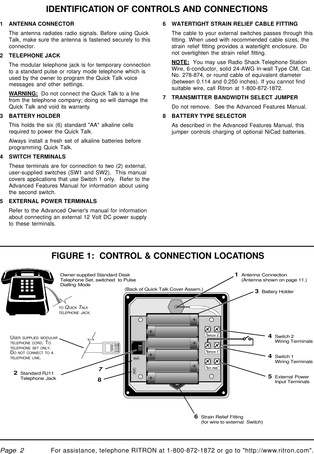 qtm9212a.pm5For assistance, telephone RITRON at 1-800-872-1872 or go to &quot;http://www.ritron.com&quot;.Page  2++++++1ANTENNA CONNECTORThe antenna radiates radio signals. Before using QuickTalk, make sure the antenna is fastened securely to thisconnector.2TELEPHONE JACKThe modular telephone jack is for temporary connectionto a standard pulse or rotary mode telephone which isused by the owner to program the Quick Talk voicemessages and other settings.WARNING:  Do not connect the Quick Talk to a linefrom the telephone company; doing so will damage theQuick Talk and void its warranty.3BATTERY HOLDERThis holds the six (6) standard &quot;AA&quot; alkaline cellsrequired to power the Quick Talk.Always install a fresh set of alkaline batteries beforeprogramming Quick Talk.4SWITCH TERMINALSThese terminals are for connection to two (2) external,user-supplied switches (SW1 and SW2).  This manualcovers applications that use Switch 1 only.  Refer to theAdvanced Features Manual for information about usingthe second switch.5EXTERNAL POWER TERMINALSRefer to the Advanced Owner&apos;s manual for informationabout connecting an external 12 Volt DC power supplyto these terminals.IDENTIFICATION OF CONTROLS AND CONNECTIONS6WATERTIGHT STRAIN RELIEF CABLE FITTINGThe cable to your external switches passes through thisfitting. When used with recommended cable sizes, thestrain relief fitting provides a watertight enclosure. Donot overtighten the strain relief fitting.NOTE:  You may use Radio Shack Telephone StationWire, 6-conductor, solid 24-AWG In-wall Type CM, Cat.No. 278-874, or round cable of equivalent diameter(between 0.114 and 0.250 inches). If you cannot findsuitable wire, call Ritron at 1-800-872-1872.7TRANSMITTER BANDWIDTH SELECT JUMPERDo not remove.  See the Advanced Features Manual.8BATTERY TYPE SELECTORAs described in the Advanced Features Manual, thisjumper controls charging of optional NiCad batteries.FIGURE 1:  CONTROL &amp; CONNECTION LOCATIONS1Antenna Connection(Antenna shown on page 11.)3Battery Holder5External PowerInput TerminalsOwner-supplied Standard DeskTelephone Set, switched  to PulseDialling ModeTO QUICK TALKTELEPHONE JACK.4Switch 1Wiring Terminals4Switch 2Wiring Terminals+ —SWITCH 2+ —SWITCH 1+ —EXT. PWR.USER SUPPLIED MODULARTELEPHONE CORD. TOTELEPHONE SET ONLY.DO NOT CONNECT TO ATELEPHONE LINE.2Standard RJ11Telephone Jack78(Back of Quick Talk Cover Assem.)6Strain Relief Fitting(for wire to external  Switch)