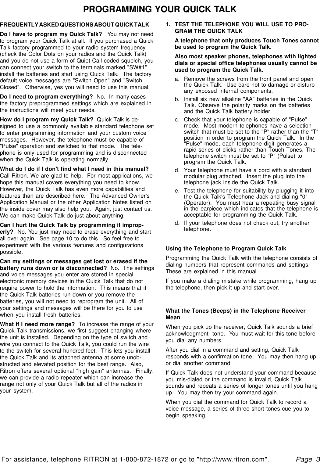   Page  3For assistance, telephone RITRON at 1-800-872-1872 or go to &quot;http://www.ritron.com&quot;.qtm9212a.pm5FREQUENTLY ASKED QUESTIONS ABOUT QUICK TALKDo I have to program my Quick Talk?   You may not needto program your Quick Talk at all.  If you purchased a QuickTalk factory programmed to your radio system frequency(check the Color Dots on your radios and the Quick Talk)and you do not use a form of Quiet Call coded squelch, youcan connect your switch to the terminals marked &quot;SW#1&quot;install the batteries and start using Quick Talk.  The factorydefault voice messages are &quot;Switch Open&quot; and &quot;SwitchClosed&quot;.  Otherwise, yes you will need to use this manual.Do I need to program everything?  No.  In many casesthe factory preprogrammed settings which are explained inthe instructions will meet your needs.How do I program my Quick Talk?  Quick Talk is de-signed to use a commonly available standard telephone setto enter programming information and your custom voicemessages.  However, the telephone must be capable of&quot;Pulse&quot; operation and switched to that mode.  The tele-phone is only used for programming and is disconnectedwhen the Quick Talk is operating normally.What do I do if I don&apos;t find what I need in this manual?Call Ritron. We are glad to help.  For most applications, wehope this manual covers everything you need to know.However, the Quick Talk has even more capabilities andfeatures than are described here.  The Advanced Owner&apos;sApplication Manual or the other Application Notes listed onthe inside cover may also help you.  Again, just contact us.We can make Quick Talk do just about anything.Can I hurt the Quick Talk by programming it improp-erly?  No. You just may need to erase everything and startall over again.  See page 10 to do this.  So feel free toexperiment with the various features and configurationspossible.Can my settings or messages get lost or erased if thebattery runs down or is disconnected?  No.  The settingsand voice messages you enter are stored in specialelectronic memory devices in the Quick Talk that do notrequire power to hold the information.  This means that ifthe Quick Talk batteries run down or you remove thebatteries, you will not need to reprogram the unit.  All ofyour settings and messages will be there for you to usewhen you install fresh batteries.What if I need more range?  To increase the range of yourQuick Talk transmissions, we first suggest changing wherethe unit is installed.  Depending on the type of switch andwire you connect to the Quick Talk, you could run the wireto the switch for several hundred feet.  This lets you installthe Quick Talk and its attached antenna at some unob-structed and elevated position for the best range.  Also,Ritron offers several optional &quot;high gain&quot; antennas.  Finally,we can provide a radio repeater which can increase therange not only of your Quick Talk but all of the radios inyour system.1. TEST THE TELEPHONE YOU WILL USE TO PRO-GRAM THE QUICK TALKA telephone that only produces Touch Tones cannotbe used to program the Quick Talk.Also most speaker phones, telephones with lighteddials or special office telephones usually cannot beused to program the Quick Talk.a. Remove the screws from the front panel and openthe Quick Talk.  Use care not to damage or disturbany exposed internal components.b. Install six new alkaline &quot;AA&quot; batteries in the QuickTalk. Observe the polarity marks on the batteriesand the Quick Talk battery holder.c.Check that your telephone is capable of &quot;Pulse&quot;mode.  Most modern telephones have a selectionswitch that must be set to the &quot;P&quot; rather than the &quot;T&quot;position in order to program the Quick Talk.  In the&quot;Pulse&quot; mode, each telephone digit generates arapid series of clicks rather than Touch Tones. Thetelephone switch must be set to &quot;P&quot; (Pulse) toprogram the Quick Talk.d.Your telephone must have a cord with a standardmodular plug attached.  Insert the plug into thetelephone jack inside the Quick Talk.e. Test the telephone for suitability by plugging it intothe Quick Talk&apos;s Telephone Jack and dialing &quot;0&quot;(Operator).  You must hear a repeating busy signalin the earpiece which indicates that the telephone isacceptable for programming the Quick Talk.d. If your telephone does not check out, try anothertelephone.Using the Telephone to Program Quick TalkProgramming the Quick Talk with the telephone consists ofdialing numbers that represent commands and settings.These are explained in this manual.If you make a dialing mistake while programming, hang upthe telephone, then pick it up and start over.What the Tones (Beeps) in the Telephone ReceiverMeanWhen you pick up the receiver, Quick Talk sounds a briefacknowledgment  tone.  You must wait for this tone beforeyou dial any numbers.After you dial in a command and setting, Quick Talkresponds with a confirmation tone.  You may then hang upor dial another command.If Quick Talk does not understand your command becauseyou mis-dialed or the command is invalid, Quick Talksounds and repeats a series of longer tones until you hangup.  You may then try your command again.When you dial the command for Quick Talk to record avoice message, a series of three short tones cue you tobegin speaking.PROGRAMMING YOUR QUICK TALK