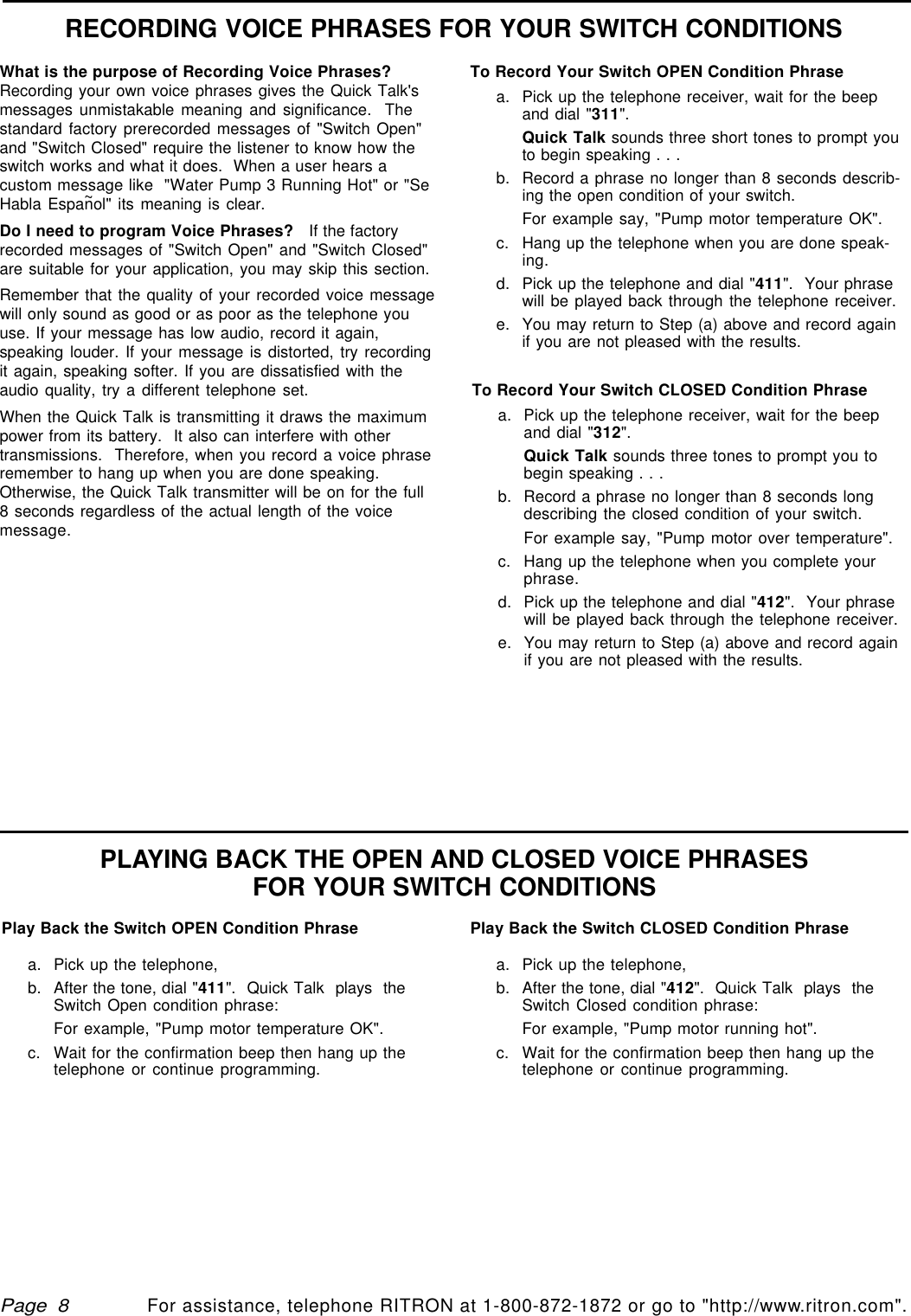 qtm9212a.pm5For assistance, telephone RITRON at 1-800-872-1872 or go to &quot;http://www.ritron.com&quot;.Page  8RECORDING VOICE PHRASES FOR YOUR SWITCH CONDITIONSPLAYING BACK THE OPEN AND CLOSED VOICE PHRASESFOR YOUR SWITCH CONDITIONSTo Record Your Switch CLOSED Condition Phrasea. Pick up the telephone receiver, wait for the beepand dial &quot;312&quot;.Quick Talk sounds three tones to prompt you tobegin speaking . . .b. Record a phrase no longer than 8 seconds longdescribing the closed condition of your switch.For example say, &quot;Pump motor over temperature&quot;.c. Hang up the telephone when you complete yourphrase.d. Pick up the telephone and dial &quot;412&quot;.  Your phrasewill be played back through the telephone receiver.e. You may return to Step (a) above and record againif you are not pleased with the results.What is the purpose of Recording Voice Phrases?Recording your own voice phrases gives the Quick Talk&apos;smessages unmistakable meaning and significance.  Thestandard factory prerecorded messages of &quot;Switch Open&quot;and &quot;Switch Closed&quot; require the listener to know how theswitch works and what it does.  When a user hears acustom message like  &quot;Water Pump 3 Running Hot&quot; or &quot;SeHabla Espan~ol&quot; its meaning is clear.Do I need to program Voice Phrases?   If the factoryrecorded messages of &quot;Switch Open&quot; and &quot;Switch Closed&quot;are suitable for your application, you may skip this section.Remember that the quality of your recorded voice messagewill only sound as good or as poor as the telephone youuse. If your message has low audio, record it again,speaking louder. If your message is distorted, try recordingit again, speaking softer. If you are dissatisfied with theaudio quality, try a different telephone set.When the Quick Talk is transmitting it draws the maximumpower from its battery.  It also can interfere with othertransmissions.  Therefore, when you record a voice phraseremember to hang up when you are done speaking.Otherwise, the Quick Talk transmitter will be on for the full8 seconds regardless of the actual length of the voicemessage.To Record Your Switch OPEN Condition Phrasea. Pick up the telephone receiver, wait for the beepand dial &quot;311&quot;.Quick Talk sounds three short tones to prompt youto begin speaking . . .b. Record a phrase no longer than 8 seconds describ-ing the open condition of your switch.For example say, &quot;Pump motor temperature OK&quot;.c. Hang up the telephone when you are done speak-ing.d. Pick up the telephone and dial &quot;411&quot;.  Your phrasewill be played back through the telephone receiver.e. You may return to Step (a) above and record againif you are not pleased with the results.Play Back the Switch OPEN Condition Phrasea. Pick up the telephone,b. After the tone, dial &quot;411&quot;.  Quick Talk  plays  theSwitch Open condition phrase:For example, &quot;Pump motor temperature OK&quot;.c. Wait for the confirmation beep then hang up thetelephone or continue programming.Play Back the Switch CLOSED Condition Phrasea. Pick up the telephone,b. After the tone, dial &quot;412&quot;.  Quick Talk  plays  theSwitch Closed condition phrase:For example, &quot;Pump motor running hot&quot;.c. Wait for the confirmation beep then hang up thetelephone or continue programming.