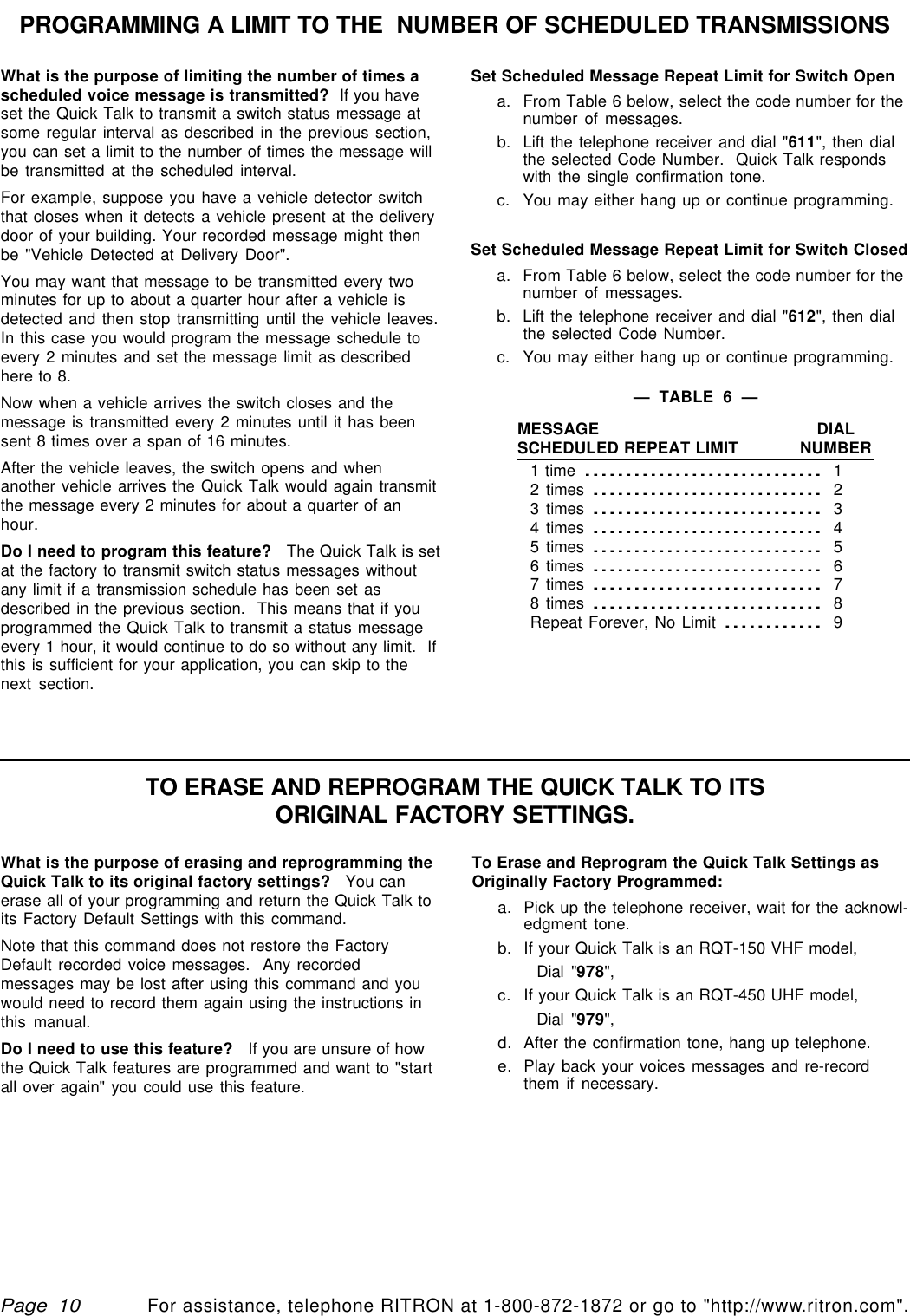 qtm9212a.pm5For assistance, telephone RITRON at 1-800-872-1872 or go to &quot;http://www.ritron.com&quot;.Page  10Set Scheduled Message Repeat Limit for Switch Opena. From Table 6 below, select the code number for thenumber of messages.b. Lift the telephone receiver and dial &quot;611&quot;, then dialthe selected Code Number.  Quick Talk respondswith the single confirmation tone.c. You may either hang up or continue programming.Set Scheduled Message Repeat Limit for Switch Closeda. From Table 6 below, select the code number for thenumber of messages.b. Lift the telephone receiver and dial &quot;612&quot;, then dialthe selected Code Number.c. You may either hang up or continue programming.What is the purpose of limiting the number of times ascheduled voice message is transmitted?  If you haveset the Quick Talk to transmit a switch status message atsome regular interval as described in the previous section,you can set a limit to the number of times the message willbe transmitted at the scheduled interval.For example, suppose you have a vehicle detector switchthat closes when it detects a vehicle present at the deliverydoor of your building. Your recorded message might thenbe &quot;Vehicle Detected at Delivery Door&quot;.You may want that message to be transmitted every twominutes for up to about a quarter hour after a vehicle isdetected and then stop transmitting until the vehicle leaves.In this case you would program the message schedule toevery 2 minutes and set the message limit as describedhere to 8.Now when a vehicle arrives the switch closes and themessage is transmitted every 2 minutes until it has beensent 8 times over a span of 16 minutes.After the vehicle leaves, the switch opens and whenanother vehicle arrives the Quick Talk would again transmitthe message every 2 minutes for about a quarter of anhour.Do I need to program this feature?   The Quick Talk is setat the factory to transmit switch status messages withoutany limit if a transmission schedule has been set asdescribed in the previous section.  This means that if youprogrammed the Quick Talk to transmit a status messageevery 1 hour, it would continue to do so without any limit.  Ifthis is sufficient for your application, you can skip to thenext section.PROGRAMMING A LIMIT TO THE  NUMBER OF SCHEDULED TRANSMISSIONSTO ERASE AND REPROGRAM THE QUICK TALK TO ITSORIGINAL FACTORY SETTINGS.What is the purpose of erasing and reprogramming theQuick Talk to its original factory settings?   You canerase all of your programming and return the Quick Talk toits Factory Default Settings with this command.Note that this command does not restore the FactoryDefault recorded voice messages.  Any recordedmessages may be lost after using this command and youwould need to record them again using the instructions inthis manual.Do I need to use this feature?   If you are unsure of howthe Quick Talk features are programmed and want to &quot;startall over again&quot; you could use this feature.To Erase and Reprogram the Quick Talk Settings asOriginally Factory Programmed:a. Pick up the telephone receiver, wait for the acknowl-edgment tone.b. If your Quick Talk is an RQT-150 VHF model,Dial &quot;978&quot;,c.If your Quick Talk is an RQT-450 UHF model,Dial &quot;979&quot;,d.After the confirmation tone, hang up telephone.e.Play back your voices messages and re-recordthem if necessary.—  TABLE  6  —MESSAGE DIALSCHEDULED REPEAT LIMIT NUMBER1 time............................. 12 times............................ 23 times............................ 34 times............................ 45 times............................ 56 times............................ 67 times............................ 78 times............................ 8Repeat Forever, No Limit............ 9