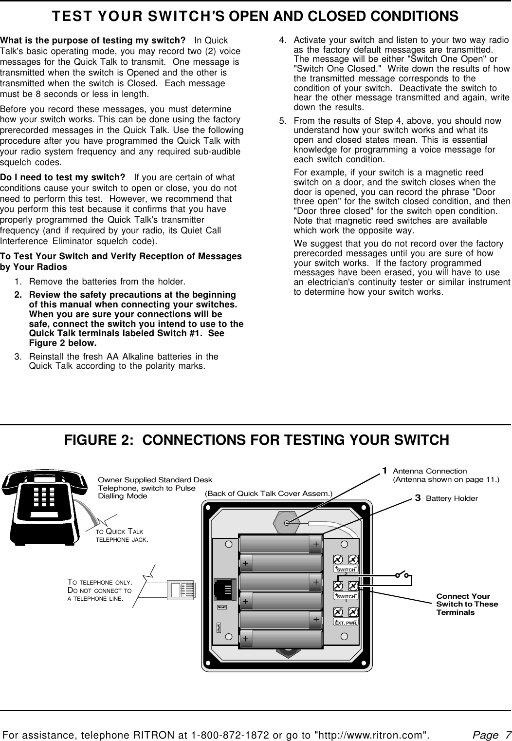   Page  7For assistance, telephone RITRON at 1-800-872-1872 or go to &quot;http://www.ritron.com&quot;.qtm9212a.pm5TEST YOUR SWITCH&apos;S OPEN AND CLOSED CONDITIONS4. Activate your switch and listen to your two way radioas the factory default messages are transmitted.The message will be either &quot;Switch One Open&quot; or&quot;Switch One Closed.&quot;  Write down the results of howthe transmitted message corresponds to thecondition of your switch.  Deactivate the switch tohear the other message transmitted and again, writedown the results.5. From the results of Step 4, above, you should nowunderstand how your switch works and what itsopen and closed states mean. This is essentialknowledge for programming a voice message foreach switch condition.For example, if your switch is a magnetic reedswitch on a door, and the switch closes when thedoor is opened, you can record the phrase &quot;Doorthree open&quot; for the switch closed condition, and then&quot;Door three closed&quot; for the switch open condition.Note that magnetic reed switches are availablewhich work the opposite way.We suggest that you do not record over the factoryprerecorded messages until you are sure of howyour switch works.  If the factory programmedmessages have been erased, you will have to usean electrician&apos;s continuity tester or similar instrumentto determine how your switch works.What is the purpose of testing my switch?   In QuickTalk&apos;s basic operating mode, you may record two (2) voicemessages for the Quick Talk to transmit.  One message istransmitted when the switch is Opened and the other istransmitted when the switch is Closed.  Each messagemust be 8 seconds or less in length.Before you record these messages, you must determinehow your switch works. This can be done using the factoryprerecorded messages in the Quick Talk. Use the followingprocedure after you have programmed the Quick Talk withyour radio system frequency and any required sub-audiblesquelch codes.Do I need to test my switch?   If you are certain of whatconditions cause your switch to open or close, you do notneed to perform this test.  However, we recommend thatyou perform this test because it confirms that you haveproperly programmed the Quick Talk&apos;s transmitterfrequency (and if required by your radio, its Quiet CallInterference Eliminator squelch code).To Test Your Switch and Verify Reception of Messagesby Your Radios1. Remove the batteries from the holder.2. Review the safety precautions at the beginningof this manual when connecting your switches.When you are sure your connections will besafe, connect the switch you intend to use to theQuick Talk terminals labeled Switch #1.  SeeFigure 2 below.3. Reinstall the fresh AA Alkaline batteries in theQuick Talk according to the polarity marks.++++++FIGURE 2:  CONNECTIONS FOR TESTING YOUR SWITCHTO TELEPHONE ONLY.DO NOT CONNECT TOA TELEPHONE LINE.1Antenna Connection(Antenna shown on page 11.)3Battery HolderOwner Supplied Standard DeskTelephone, switch to PulseDialling ModeTO QUICK TALKTELEPHONE JACK.Connect YourSwitch to TheseTerminals+ —SWITCH2+ —SWITCH1+ —EXT. PWR.(Back of Quick Talk Cover Assem.)