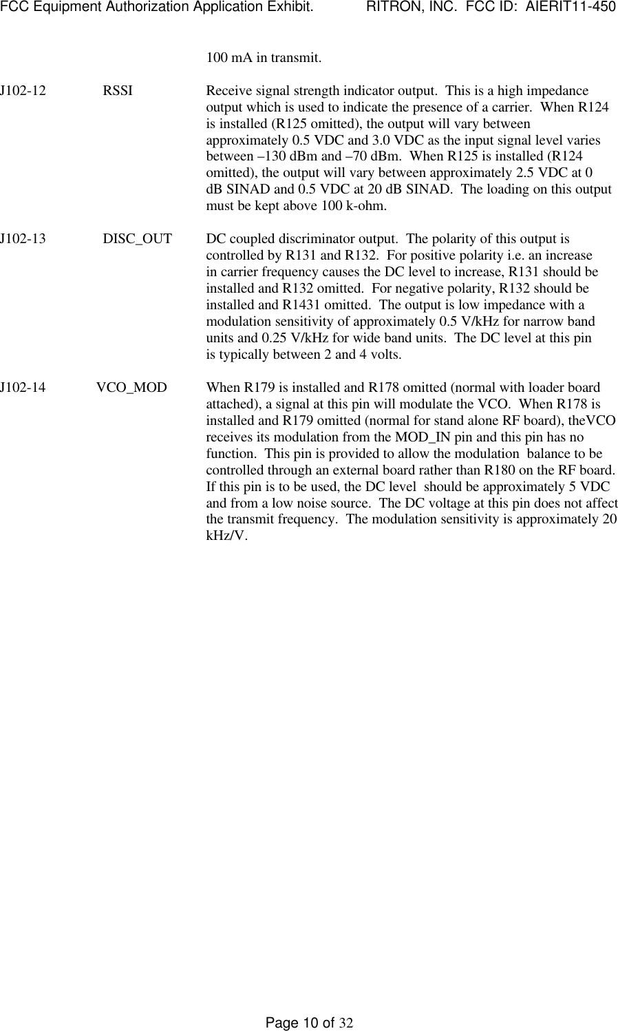 FCC Equipment Authorization Application Exhibit.             RITRON, INC.  FCC ID:  AIERIT11-450Page 10 of 32100 mA in transmit.J102-12 RSSI Receive signal strength indicator output.  This is a high impedanceoutput which is used to indicate the presence of a carrier.  When R124is installed (R125 omitted), the output will vary betweenapproximately 0.5 VDC and 3.0 VDC as the input signal level variesbetween –130 dBm and –70 dBm.  When R125 is installed (R124omitted), the output will vary between approximately 2.5 VDC at 0dB SINAD and 0.5 VDC at 20 dB SINAD.  The loading on this outputmust be kept above 100 k-ohm.J102-13 DISC_OUT DC coupled discriminator output.  The polarity of this output iscontrolled by R131 and R132.  For positive polarity i.e. an increasein carrier frequency causes the DC level to increase, R131 should beinstalled and R132 omitted.  For negative polarity, R132 should beinstalled and R1431 omitted.  The output is low impedance with amodulation sensitivity of approximately 0.5 V/kHz for narrow bandunits and 0.25 V/kHz for wide band units.  The DC level at this pinis typically between 2 and 4 volts.J102-14              VCO_MOD When R179 is installed and R178 omitted (normal with loader boardattached), a signal at this pin will modulate the VCO.  When R178 isinstalled and R179 omitted (normal for stand alone RF board), theVCOreceives its modulation from the MOD_IN pin and this pin has nofunction.  This pin is provided to allow the modulation  balance to becontrolled through an external board rather than R180 on the RF board.If this pin is to be used, the DC level  should be approximately 5 VDCand from a low noise source.  The DC voltage at this pin does not affectthe transmit frequency.  The modulation sensitivity is approximately 20kHz/V.