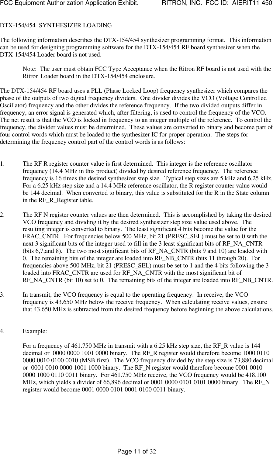 FCC Equipment Authorization Application Exhibit.             RITRON, INC.  FCC ID:  AIERIT11-450Page 11 of 32DTX-154/454  SYNTHESIZER LOADINGThe following information describes the DTX-154/454 synthesizer programming format.  This informationcan be used for designing programming software for the DTX-154/454 RF board synthesizer when theDTX-154/454 Loader board is not used.Note:  The user must obtain FCC Type Acceptance when the Ritron RF board is not used with theRitron Loader board in the DTX-154/454 enclosure.The DTX-154/454 RF board uses a PLL (Phase Locked Loop) frequency synthesizer which compares thephase of the outputs of two digital frequency dividers.  One divider divides the VCO (Voltage ControlledOscillator) frequency and the other divides the reference frequency.  If the two divided outputs differ infrequency, an error signal is generated which, after filtering, is used to control the frequency of the VCO.The net result is that the VCO is locked in frequency to an integer multiple of the reference.  To control thefrequency, the divider values must be determined.  These values are converted to binary and become part offour control words which must be loaded to the synthesizer IC for proper operation.  The steps fordetermining the frequency control part of the control words is as follows:1. The RF R register counter value is first determined.  This integer is the reference oscillatorfrequency (14.4 MHz in this product) divided by desired reference frequency.  The referencefrequency is 16 times the desired synthesizer step size.  Typical step sizes are 5 kHz and 6.25 kHz.For a 6.25 kHz step size and a 14.4 MHz reference oscillator, the R register counter value wouldbe 144 decimal.  When converted to binary, this value is substituted for the R in the State columnin the RF_R_Register table.2. The RF N register counter values are then determined.  This is accomplished by taking the desiredVCO frequency and dividing it by the desired synthesizer step size value used above.  Theresulting integer is converted to binary.  The least significant 4 bits become the value for theFRAC_CNTR.  For frequencies below 500 MHz, bit 21 (PRESC_SEL) must be set to 0 with thenext 3 significant bits of the integer used to fill in the 3 least significant bits of RF_NA_CNTR(bits 6,7,and 8).  The two most significant bits of RF_NA_CNTR (bits 9 and 10) are loaded with0.  The remaining bits of the integer are loaded into RF_NB_CNTR (bits 11 through 20).  Forfrequencies above 500 MHz, bit 21 (PRESC_SEL) must be set to 1 and the 4 bits following the 3loaded into FRAC_CNTR are used for RF_NA_CNTR with the most significant bit ofRF_NA_CNTR (bit 10) set to 0.  The remaining bits of the integer are loaded into RF_NB_CNTR.3. In transmit, the VCO frequency is equal to the operating frequency.  In receive, the VCOfrequency is 43.650 MHz below the receive frequency.  When calculating receive values, ensurethat 43.650 MHz is subtracted from the desired frequency before beginning the above calculations.4. Example:For a frequency of 461.750 MHz in transmit with a 6.25 kHz step size, the RF_R value is 144decimal or  0000 0000 1001 0000 binary.  The RF_R register would therefore become 1000 01100000 0010 0100 0010 (MSB first).  The VCO frequency divided by the step size is 73,880 decimalor  0001 0010 0000 1001 1000 binary.  The RF_N register would therefore become 0001 00100000 1000 0110 0011 binary.  For 461.750 MHz receive, the VCO frequency would be 418.100MHz, which yields a divider of 66,896 decimal or 0001 0000 0101 0101 0000 binary.  The RF_Nregister would become 0001 0000 0101 0001 0100 0011 binary.