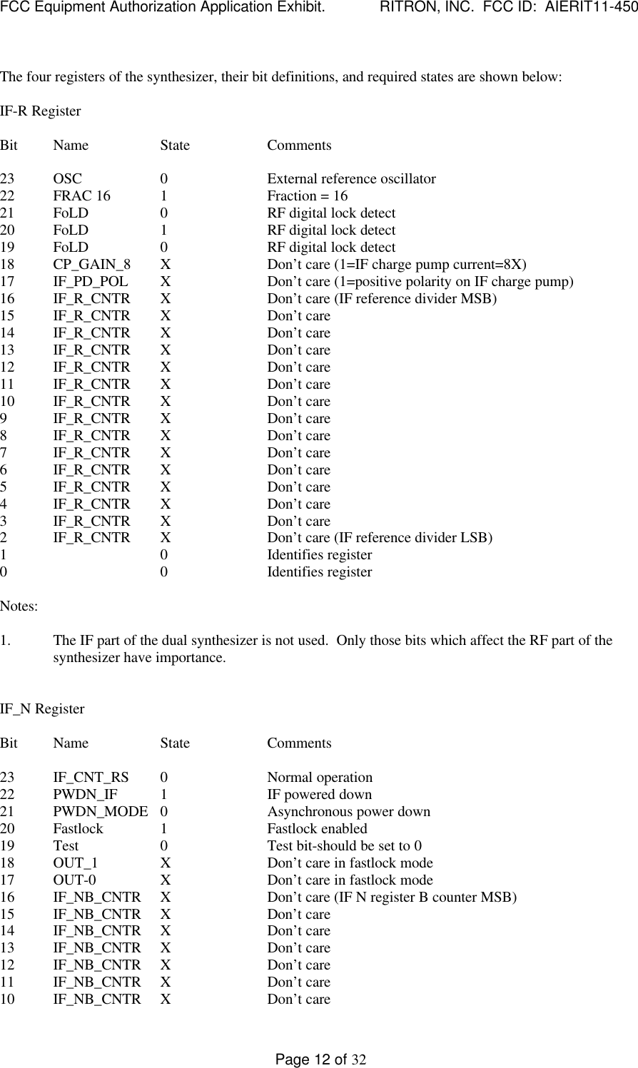 FCC Equipment Authorization Application Exhibit.             RITRON, INC.  FCC ID:  AIERIT11-450Page 12 of 32The four registers of the synthesizer, their bit definitions, and required states are shown below:IF-R RegisterBit Name State Comments23 OSC 0External reference oscillator22 FRAC 16 1Fraction = 1621 FoLD 0RF digital lock detect20 FoLD 1RF digital lock detect19 FoLD 0RF digital lock detect18 CP_GAIN_8 XDon’t care (1=IF charge pump current=8X)17 IF_PD_POL XDon’t care (1=positive polarity on IF charge pump)16 IF_R_CNTR XDon’t care (IF reference divider MSB)15 IF_R_CNTR XDon’t care14 IF_R_CNTR XDon’t care13 IF_R_CNTR XDon’t care12 IF_R_CNTR XDon’t care11 IF_R_CNTR XDon’t care10 IF_R_CNTR XDon’t care9IF_R_CNTR XDon’t care8IF_R_CNTR XDon’t care7IF_R_CNTR XDon’t care6IF_R_CNTR XDon’t care5IF_R_CNTR XDon’t care4IF_R_CNTR XDon’t care3IF_R_CNTR XDon’t care2IF_R_CNTR XDon’t care (IF reference divider LSB)1 0Identifies register0 0 Identifies registerNotes:1. The IF part of the dual synthesizer is not used.  Only those bits which affect the RF part of thesynthesizer have importance.IF_N RegisterBit Name State Comments23 IF_CNT_RS 0Normal operation22 PWDN_IF 1IF powered down21 PWDN_MODE 0Asynchronous power down20 Fastlock 1Fastlock enabled19 Test 0Test bit-should be set to 018 OUT_1 XDon’t care in fastlock mode17 OUT-0 XDon’t care in fastlock mode16 IF_NB_CNTR XDon’t care (IF N register B counter MSB)15 IF_NB_CNTR XDon’t care14 IF_NB_CNTR XDon’t care13 IF_NB_CNTR XDon’t care12 IF_NB_CNTR XDon’t care11 IF_NB_CNTR XDon’t care10 IF_NB_CNTR XDon’t care