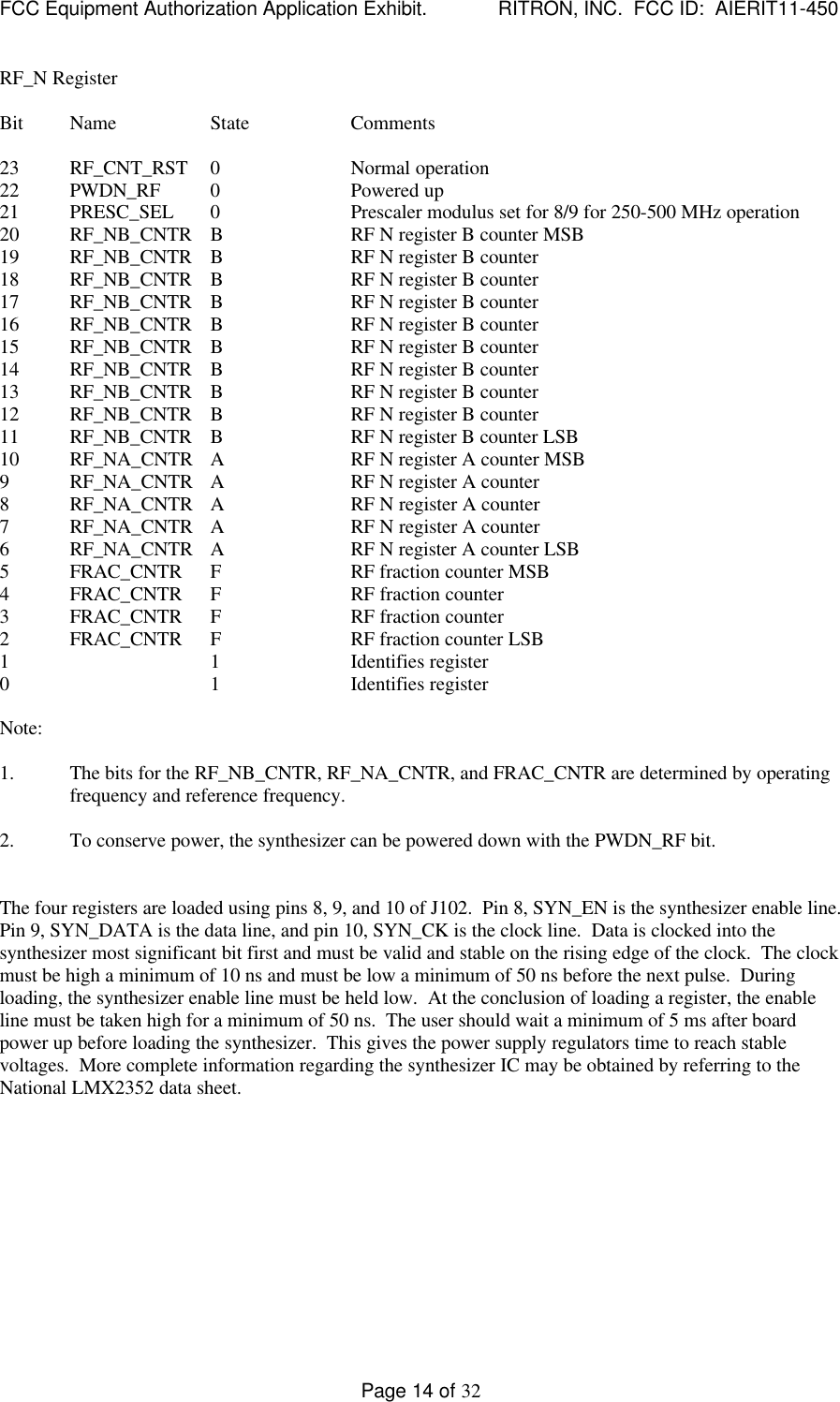 FCC Equipment Authorization Application Exhibit.             RITRON, INC.  FCC ID:  AIERIT11-450Page 14 of 32RF_N RegisterBit Name State Comments23 RF_CNT_RST 0Normal operation22 PWDN_RF 0Powered up21 PRESC_SEL 0Prescaler modulus set for 8/9 for 250-500 MHz operation20 RF_NB_CNTR BRF N register B counter MSB19 RF_NB_CNTR BRF N register B counter18 RF_NB_CNTR BRF N register B counter17 RF_NB_CNTR BRF N register B counter16 RF_NB_CNTR BRF N register B counter15 RF_NB_CNTR BRF N register B counter14 RF_NB_CNTR BRF N register B counter13 RF_NB_CNTR BRF N register B counter12 RF_NB_CNTR BRF N register B counter11 RF_NB_CNTR BRF N register B counter LSB10 RF_NA_CNTR ARF N register A counter MSB9RF_NA_CNTR ARF N register A counter8RF_NA_CNTR ARF N register A counter7RF_NA_CNTR ARF N register A counter6RF_NA_CNTR ARF N register A counter LSB5FRAC_CNTR FRF fraction counter MSB4FRAC_CNTR FRF fraction counter3FRAC_CNTR FRF fraction counter2FRAC_CNTR FRF fraction counter LSB1 1 Identifies register0 1 Identifies registerNote:1. The bits for the RF_NB_CNTR, RF_NA_CNTR, and FRAC_CNTR are determined by operatingfrequency and reference frequency.2. To conserve power, the synthesizer can be powered down with the PWDN_RF bit.The four registers are loaded using pins 8, 9, and 10 of J102.  Pin 8, SYN_EN is the synthesizer enable line.Pin 9, SYN_DATA is the data line, and pin 10, SYN_CK is the clock line.  Data is clocked into thesynthesizer most significant bit first and must be valid and stable on the rising edge of the clock.  The clockmust be high a minimum of 10 ns and must be low a minimum of 50 ns before the next pulse.  Duringloading, the synthesizer enable line must be held low.  At the conclusion of loading a register, the enableline must be taken high for a minimum of 50 ns.  The user should wait a minimum of 5 ms after boardpower up before loading the synthesizer.  This gives the power supply regulators time to reach stablevoltages.  More complete information regarding the synthesizer IC may be obtained by referring to theNational LMX2352 data sheet.