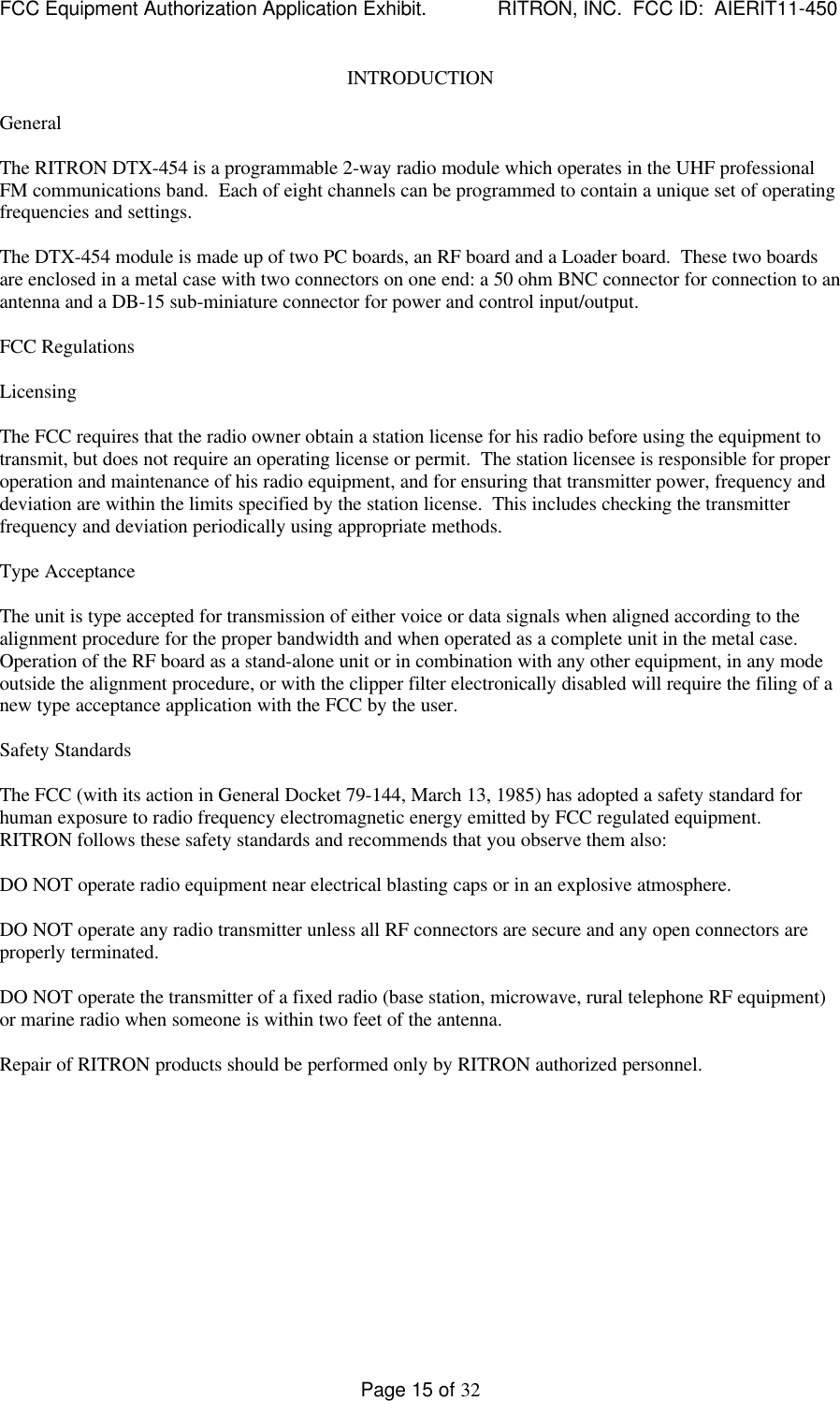 FCC Equipment Authorization Application Exhibit.             RITRON, INC.  FCC ID:  AIERIT11-450Page 15 of 32INTRODUCTIONGeneralThe RITRON DTX-454 is a programmable 2-way radio module which operates in the UHF professionalFM communications band.  Each of eight channels can be programmed to contain a unique set of operatingfrequencies and settings.The DTX-454 module is made up of two PC boards, an RF board and a Loader board.  These two boardsare enclosed in a metal case with two connectors on one end: a 50 ohm BNC connector for connection to anantenna and a DB-15 sub-miniature connector for power and control input/output.FCC RegulationsLicensingThe FCC requires that the radio owner obtain a station license for his radio before using the equipment totransmit, but does not require an operating license or permit.  The station licensee is responsible for properoperation and maintenance of his radio equipment, and for ensuring that transmitter power, frequency anddeviation are within the limits specified by the station license.  This includes checking the transmitterfrequency and deviation periodically using appropriate methods.Type AcceptanceThe unit is type accepted for transmission of either voice or data signals when aligned according to thealignment procedure for the proper bandwidth and when operated as a complete unit in the metal case.Operation of the RF board as a stand-alone unit or in combination with any other equipment, in any modeoutside the alignment procedure, or with the clipper filter electronically disabled will require the filing of anew type acceptance application with the FCC by the user.Safety StandardsThe FCC (with its action in General Docket 79-144, March 13, 1985) has adopted a safety standard forhuman exposure to radio frequency electromagnetic energy emitted by FCC regulated equipment.RITRON follows these safety standards and recommends that you observe them also:DO NOT operate radio equipment near electrical blasting caps or in an explosive atmosphere.DO NOT operate any radio transmitter unless all RF connectors are secure and any open connectors areproperly terminated.DO NOT operate the transmitter of a fixed radio (base station, microwave, rural telephone RF equipment)or marine radio when someone is within two feet of the antenna.Repair of RITRON products should be performed only by RITRON authorized personnel.