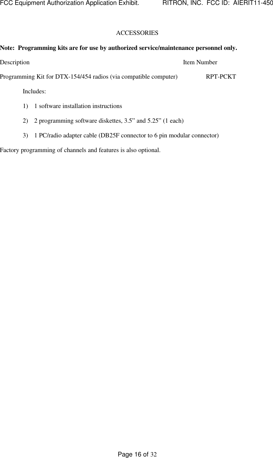FCC Equipment Authorization Application Exhibit.             RITRON, INC.  FCC ID:  AIERIT11-450Page 16 of 32ACCESSORIESNote:  Programming kits are for use by authorized service/maintenance personnel only.Description Item NumberProgramming Kit for DTX-154/454 radios (via compatible computer) RPT-PCKTIncludes:1) 1 software installation instructions2) 2 programming software diskettes, 3.5” and 5.25” (1 each)3) 1 PC/radio adapter cable (DB25F connector to 6 pin modular connector)Factory programming of channels and features is also optional.