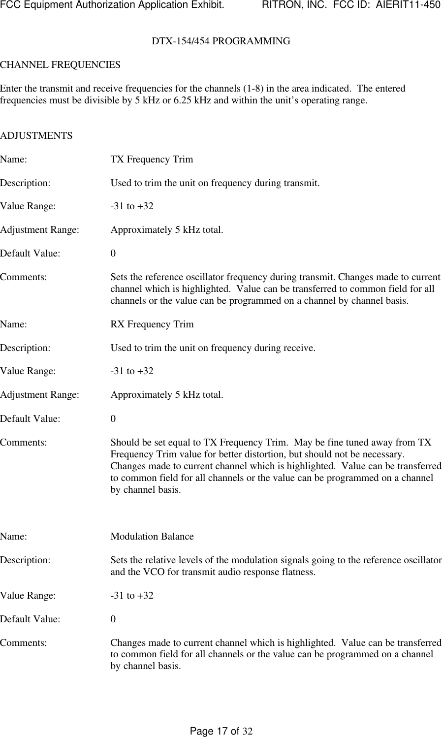 FCC Equipment Authorization Application Exhibit.             RITRON, INC.  FCC ID:  AIERIT11-450Page 17 of 32DTX-154/454 PROGRAMMINGCHANNEL FREQUENCIESEnter the transmit and receive frequencies for the channels (1-8) in the area indicated.  The enteredfrequencies must be divisible by 5 kHz or 6.25 kHz and within the unit’s operating range.ADJUSTMENTSName: TX Frequency TrimDescription: Used to trim the unit on frequency during transmit.Value Range: -31 to +32Adjustment Range: Approximately 5 kHz total.Default Value: 0Comments: Sets the reference oscillator frequency during transmit. Changes made to currentchannel which is highlighted.  Value can be transferred to common field for allchannels or the value can be programmed on a channel by channel basis.Name: RX Frequency TrimDescription: Used to trim the unit on frequency during receive.Value Range: -31 to +32Adjustment Range: Approximately 5 kHz total.Default Value: 0Comments: Should be set equal to TX Frequency Trim.  May be fine tuned away from TXFrequency Trim value for better distortion, but should not be necessary.Changes made to current channel which is highlighted.  Value can be transferredto common field for all channels or the value can be programmed on a channelby channel basis.Name: Modulation BalanceDescription: Sets the relative levels of the modulation signals going to the reference oscillatorand the VCO for transmit audio response flatness.Value Range: -31 to +32Default Value: 0Comments: Changes made to current channel which is highlighted.  Value can be transferredto common field for all channels or the value can be programmed on a channelby channel basis.