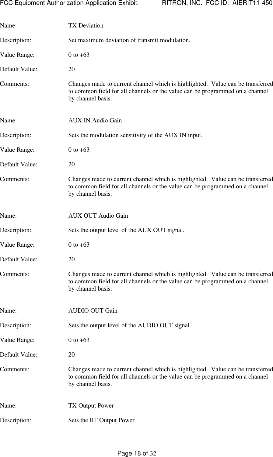 FCC Equipment Authorization Application Exhibit.             RITRON, INC.  FCC ID:  AIERIT11-450Page 18 of 32Name: TX DeviationDescription: Set maximum deviation of transmit modulation.Value Range: 0 to +63Default Value: 20Comments: Changes made to current channel which is highlighted.  Value can be transferredto common field for all channels or the value can be programmed on a channelby channel basis.Name: AUX IN Audio GainDescription: Sets the modulation sensitivity of the AUX IN input.Value Range: 0 to +63Default Value: 20Comments: Changes made to current channel which is highlighted.  Value can be transferredto common field for all channels or the value can be programmed on a channelby channel basis.Name: AUX OUT Audio GainDescription: Sets the output level of the AUX OUT signal.Value Range: 0 to +63Default Value: 20Comments: Changes made to current channel which is highlighted.  Value can be transferredto common field for all channels or the value can be programmed on a channelby channel basis.Name: AUDIO OUT GainDescription: Sets the output level of the AUDIO OUT signal.Value Range: 0 to +63Default Value: 20Comments: Changes made to current channel which is highlighted.  Value can be transferredto common field for all channels or the value can be programmed on a channelby channel basis.Name: TX Output PowerDescription: Sets the RF Output Power