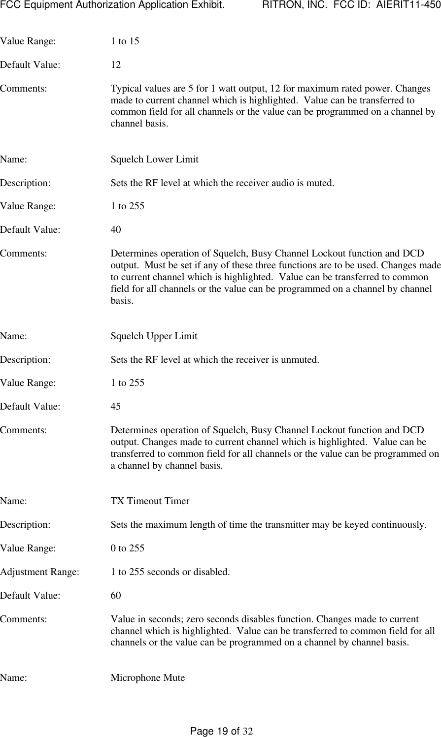 FCC Equipment Authorization Application Exhibit.             RITRON, INC.  FCC ID:  AIERIT11-450Page 19 of 32Value Range: 1 to 15Default Value: 12Comments: Typical values are 5 for 1 watt output, 12 for maximum rated power. Changesmade to current channel which is highlighted.  Value can be transferred tocommon field for all channels or the value can be programmed on a channel bychannel basis.Name: Squelch Lower LimitDescription: Sets the RF level at which the receiver audio is muted.Value Range: 1 to 255Default Value: 40Comments: Determines operation of Squelch, Busy Channel Lockout function and DCDoutput.  Must be set if any of these three functions are to be used. Changes madeto current channel which is highlighted.  Value can be transferred to commonfield for all channels or the value can be programmed on a channel by channelbasis.Name: Squelch Upper LimitDescription: Sets the RF level at which the receiver is unmuted.Value Range: 1 to 255Default Value: 45Comments: Determines operation of Squelch, Busy Channel Lockout function and DCDoutput. Changes made to current channel which is highlighted.  Value can betransferred to common field for all channels or the value can be programmed ona channel by channel basis.Name: TX Timeout TimerDescription: Sets the maximum length of time the transmitter may be keyed continuously.Value Range: 0 to 255Adjustment Range: 1 to 255 seconds or disabled.Default Value: 60Comments: Value in seconds; zero seconds disables function. Changes made to currentchannel which is highlighted.  Value can be transferred to common field for allchannels or the value can be programmed on a channel by channel basis.Name: Microphone Mute