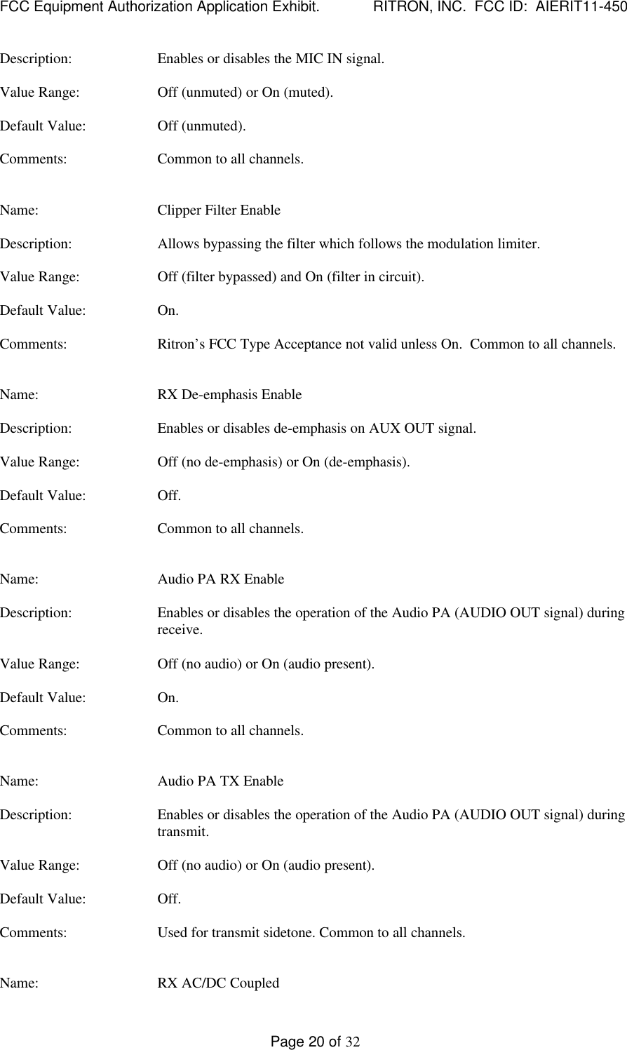 FCC Equipment Authorization Application Exhibit.             RITRON, INC.  FCC ID:  AIERIT11-450Page 20 of 32Description: Enables or disables the MIC IN signal.Value Range: Off (unmuted) or On (muted).Default Value: Off (unmuted).Comments: Common to all channels.Name: Clipper Filter EnableDescription: Allows bypassing the filter which follows the modulation limiter.Value Range: Off (filter bypassed) and On (filter in circuit).Default Value: On.Comments: Ritron’s FCC Type Acceptance not valid unless On.  Common to all channels.Name: RX De-emphasis EnableDescription: Enables or disables de-emphasis on AUX OUT signal.Value Range: Off (no de-emphasis) or On (de-emphasis).Default Value: Off.Comments: Common to all channels.Name: Audio PA RX EnableDescription: Enables or disables the operation of the Audio PA (AUDIO OUT signal) duringreceive.Value Range: Off (no audio) or On (audio present).Default Value: On.Comments: Common to all channels.Name: Audio PA TX EnableDescription: Enables or disables the operation of the Audio PA (AUDIO OUT signal) duringtransmit.Value Range: Off (no audio) or On (audio present).Default Value: Off.Comments: Used for transmit sidetone. Common to all channels.Name: RX AC/DC Coupled