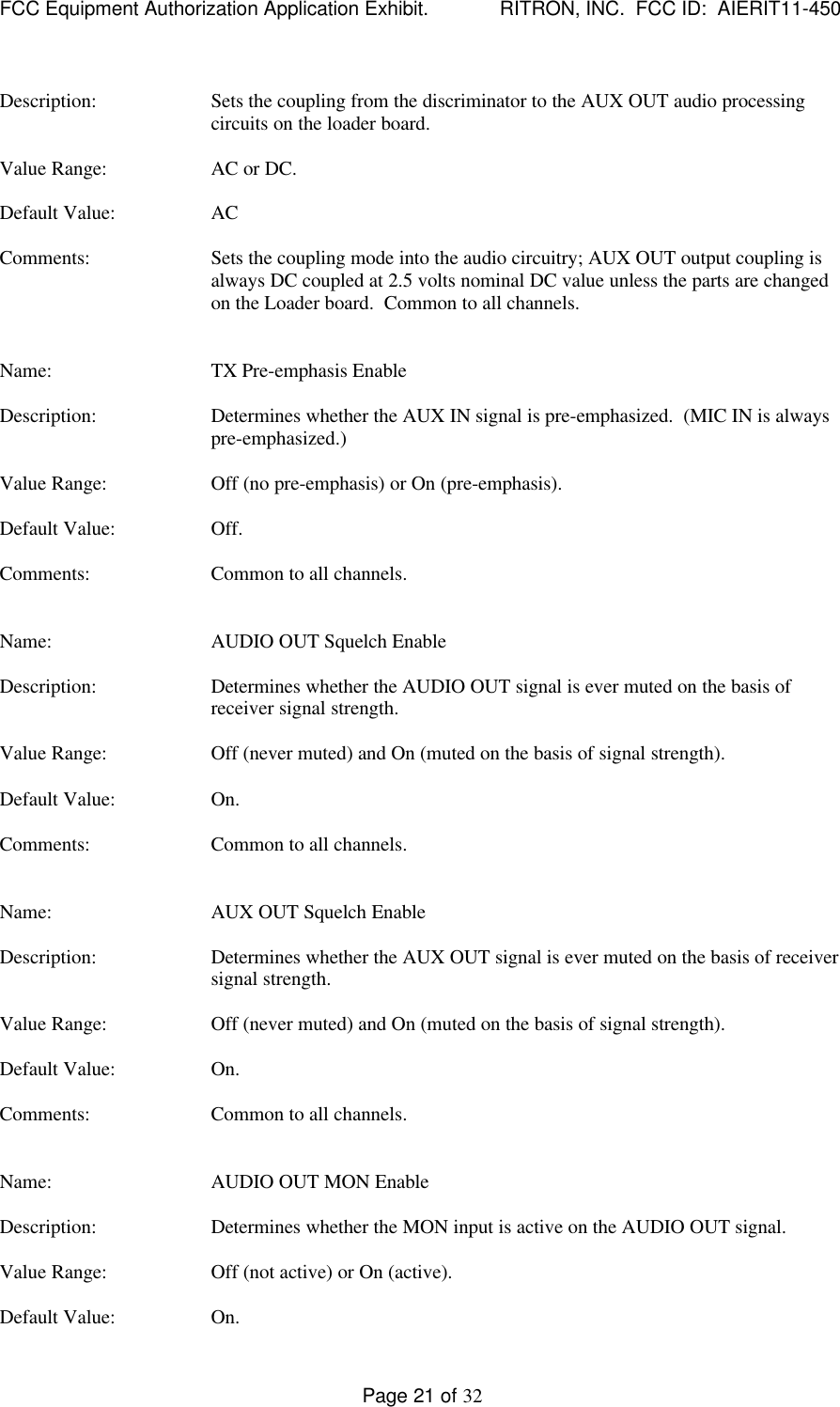 FCC Equipment Authorization Application Exhibit.             RITRON, INC.  FCC ID:  AIERIT11-450Page 21 of 32Description: Sets the coupling from the discriminator to the AUX OUT audio processingcircuits on the loader board.Value Range: AC or DC.Default Value: ACComments: Sets the coupling mode into the audio circuitry; AUX OUT output coupling isalways DC coupled at 2.5 volts nominal DC value unless the parts are changedon the Loader board.  Common to all channels.Name: TX Pre-emphasis EnableDescription: Determines whether the AUX IN signal is pre-emphasized.  (MIC IN is alwayspre-emphasized.)Value Range: Off (no pre-emphasis) or On (pre-emphasis).Default Value: Off.Comments: Common to all channels.Name: AUDIO OUT Squelch EnableDescription: Determines whether the AUDIO OUT signal is ever muted on the basis ofreceiver signal strength.Value Range: Off (never muted) and On (muted on the basis of signal strength).Default Value: On.Comments: Common to all channels.Name: AUX OUT Squelch EnableDescription: Determines whether the AUX OUT signal is ever muted on the basis of receiversignal strength.Value Range: Off (never muted) and On (muted on the basis of signal strength).Default Value: On.Comments: Common to all channels.Name: AUDIO OUT MON EnableDescription: Determines whether the MON input is active on the AUDIO OUT signal.Value Range: Off (not active) or On (active).Default Value: On.