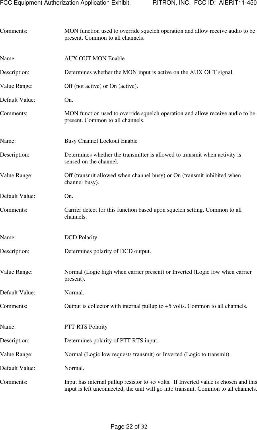 FCC Equipment Authorization Application Exhibit.             RITRON, INC.  FCC ID:  AIERIT11-450Page 22 of 32Comments: MON function used to override squelch operation and allow receive audio to bepresent. Common to all channels.Name: AUX OUT MON EnableDescription: Determines whether the MON input is active on the AUX OUT signal.Value Range: Off (not active) or On (active).Default Value: On.Comments: MON function used to override squelch operation and allow receive audio to bepresent. Common to all channels.Name: Busy Channel Lockout EnableDescription: Determines whether the transmitter is allowed to transmit when activity issensed on the channel.Value Range: Off (transmit allowed when channel busy) or On (transmit inhibited whenchannel busy).Default Value: On.Comments: Carrier detect for this function based upon squelch setting. Common to allchannels.Name: DCD PolarityDescription: Determines polarity of DCD output.Value Range: Normal (Logic high when carrier present) or Inverted (Logic low when carrierpresent).Default Value: Normal.Comments: Output is collector with internal pullup to +5 volts. Common to all channels.Name: PTT RTS PolarityDescription: Determines polarity of PTT RTS input.Value Range: Normal (Logic low requests transmit) or Inverted (Logic to transmit).Default Value: Normal.Comments: Input has internal pullup resistor to +5 volts.  If Inverted value is chosen and thisinput is left unconnected, the unit will go into transmit. Common to all channels.