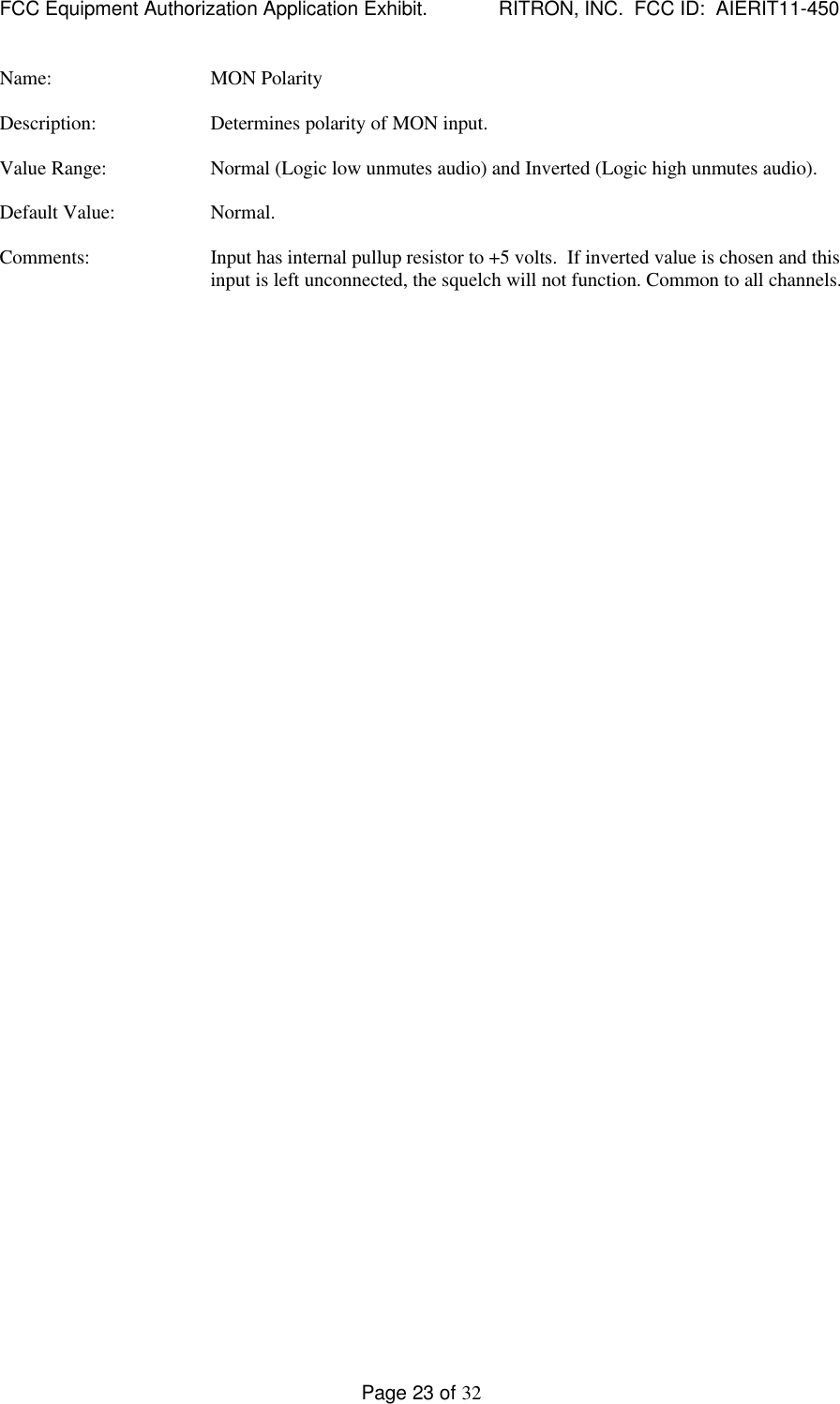 FCC Equipment Authorization Application Exhibit.             RITRON, INC.  FCC ID:  AIERIT11-450Page 23 of 32Name: MON PolarityDescription: Determines polarity of MON input.Value Range: Normal (Logic low unmutes audio) and Inverted (Logic high unmutes audio).Default Value: Normal.Comments: Input has internal pullup resistor to +5 volts.  If inverted value is chosen and thisinput is left unconnected, the squelch will not function. Common to all channels.