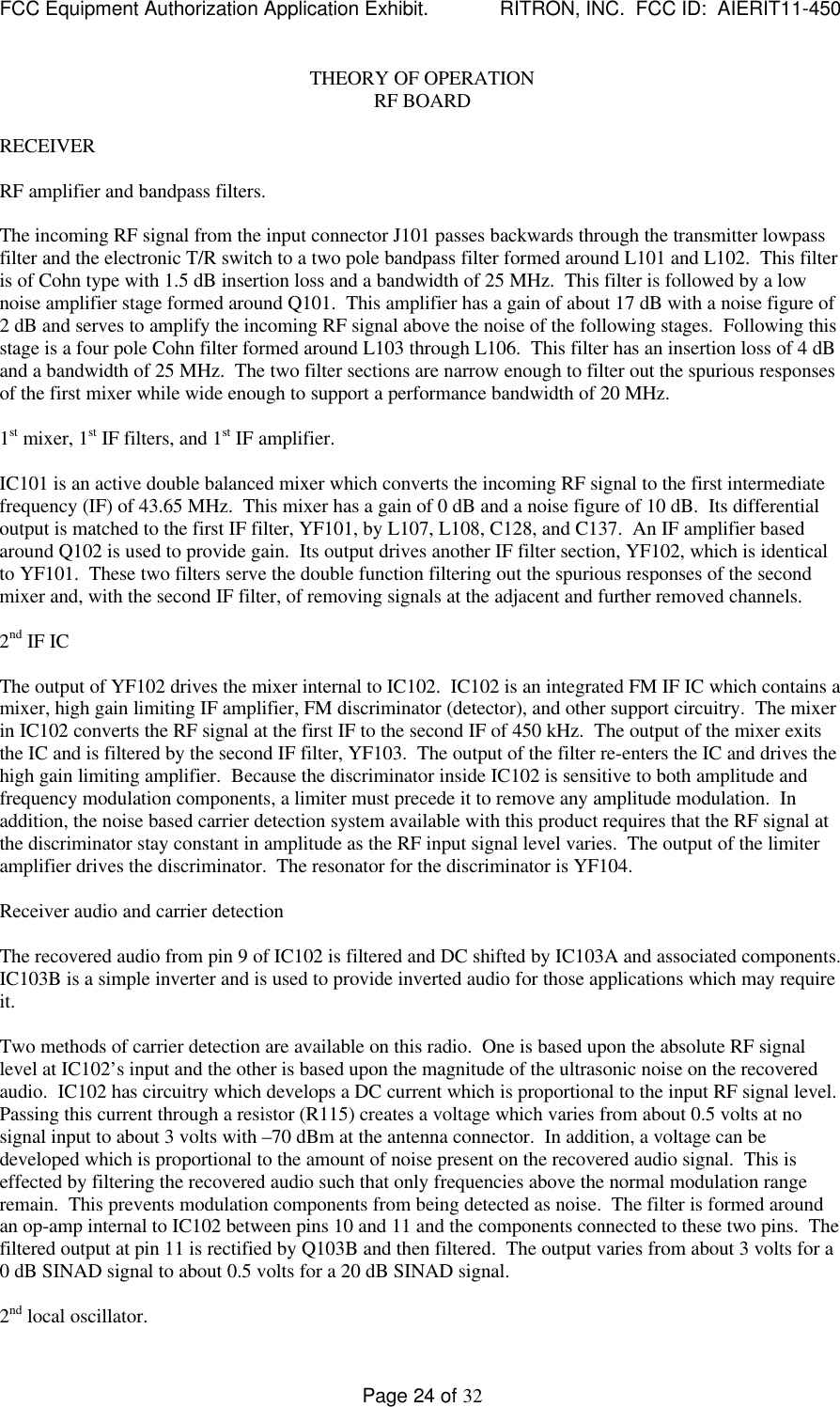 FCC Equipment Authorization Application Exhibit.             RITRON, INC.  FCC ID:  AIERIT11-450Page 24 of 32THEORY OF OPERATIONRF BOARDRECEIVERRF amplifier and bandpass filters.The incoming RF signal from the input connector J101 passes backwards through the transmitter lowpassfilter and the electronic T/R switch to a two pole bandpass filter formed around L101 and L102.  This filteris of Cohn type with 1.5 dB insertion loss and a bandwidth of 25 MHz.  This filter is followed by a lownoise amplifier stage formed around Q101.  This amplifier has a gain of about 17 dB with a noise figure of2 dB and serves to amplify the incoming RF signal above the noise of the following stages.  Following thisstage is a four pole Cohn filter formed around L103 through L106.  This filter has an insertion loss of 4 dBand a bandwidth of 25 MHz.  The two filter sections are narrow enough to filter out the spurious responsesof the first mixer while wide enough to support a performance bandwidth of 20 MHz.1st mixer, 1st IF filters, and 1st IF amplifier.IC101 is an active double balanced mixer which converts the incoming RF signal to the first intermediatefrequency (IF) of 43.65 MHz.  This mixer has a gain of 0 dB and a noise figure of 10 dB.  Its differentialoutput is matched to the first IF filter, YF101, by L107, L108, C128, and C137.  An IF amplifier basedaround Q102 is used to provide gain.  Its output drives another IF filter section, YF102, which is identicalto YF101.  These two filters serve the double function filtering out the spurious responses of the secondmixer and, with the second IF filter, of removing signals at the adjacent and further removed channels.2nd IF ICThe output of YF102 drives the mixer internal to IC102.  IC102 is an integrated FM IF IC which contains amixer, high gain limiting IF amplifier, FM discriminator (detector), and other support circuitry.  The mixerin IC102 converts the RF signal at the first IF to the second IF of 450 kHz.  The output of the mixer exitsthe IC and is filtered by the second IF filter, YF103.  The output of the filter re-enters the IC and drives thehigh gain limiting amplifier.  Because the discriminator inside IC102 is sensitive to both amplitude andfrequency modulation components, a limiter must precede it to remove any amplitude modulation.  Inaddition, the noise based carrier detection system available with this product requires that the RF signal atthe discriminator stay constant in amplitude as the RF input signal level varies.  The output of the limiteramplifier drives the discriminator.  The resonator for the discriminator is YF104.Receiver audio and carrier detectionThe recovered audio from pin 9 of IC102 is filtered and DC shifted by IC103A and associated components.IC103B is a simple inverter and is used to provide inverted audio for those applications which may requireit.Two methods of carrier detection are available on this radio.  One is based upon the absolute RF signallevel at IC102’s input and the other is based upon the magnitude of the ultrasonic noise on the recoveredaudio.  IC102 has circuitry which develops a DC current which is proportional to the input RF signal level.Passing this current through a resistor (R115) creates a voltage which varies from about 0.5 volts at nosignal input to about 3 volts with –70 dBm at the antenna connector.  In addition, a voltage can bedeveloped which is proportional to the amount of noise present on the recovered audio signal.  This iseffected by filtering the recovered audio such that only frequencies above the normal modulation rangeremain.  This prevents modulation components from being detected as noise.  The filter is formed aroundan op-amp internal to IC102 between pins 10 and 11 and the components connected to these two pins.  Thefiltered output at pin 11 is rectified by Q103B and then filtered.  The output varies from about 3 volts for a0 dB SINAD signal to about 0.5 volts for a 20 dB SINAD signal.2nd local oscillator.