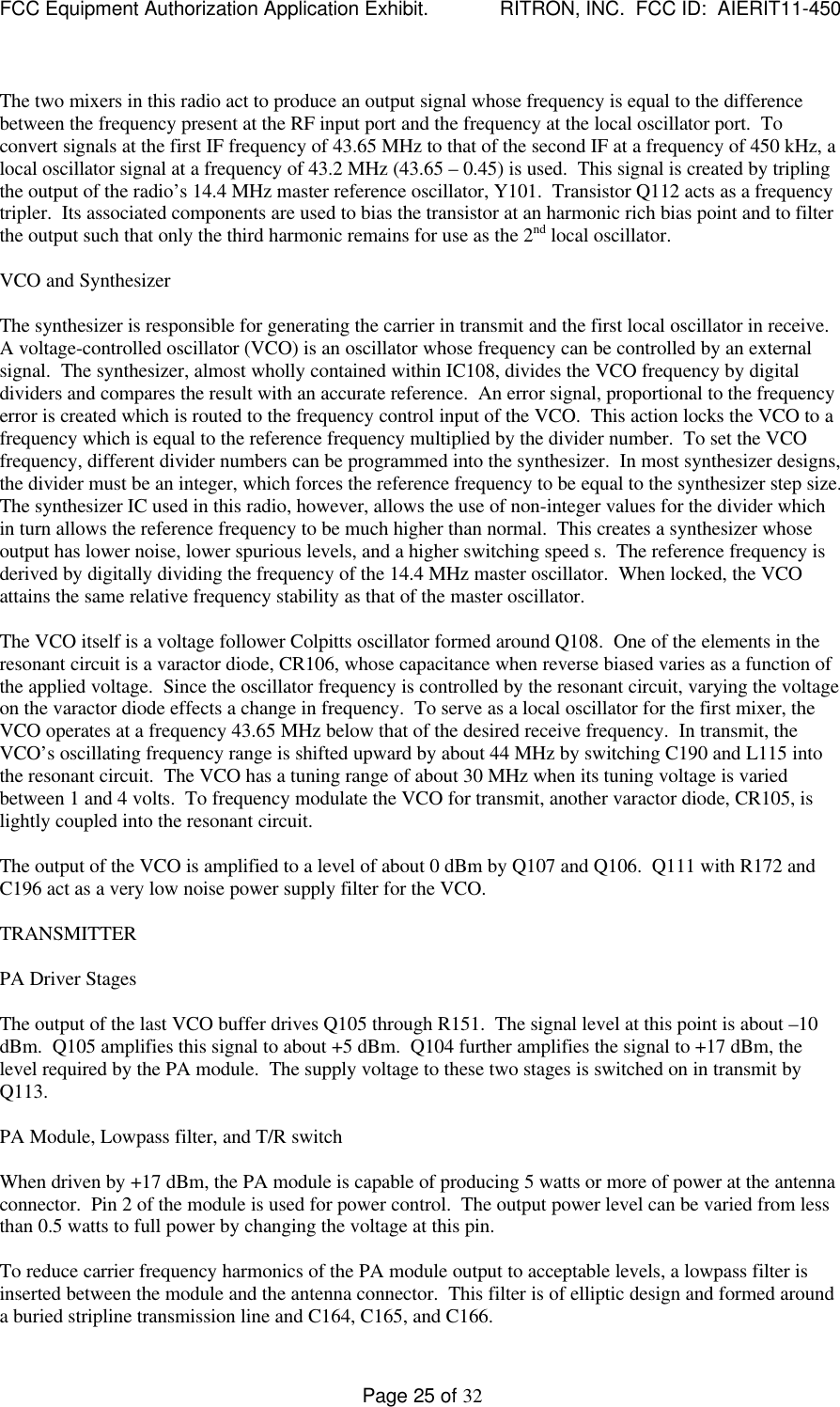 FCC Equipment Authorization Application Exhibit.             RITRON, INC.  FCC ID:  AIERIT11-450Page 25 of 32The two mixers in this radio act to produce an output signal whose frequency is equal to the differencebetween the frequency present at the RF input port and the frequency at the local oscillator port.  Toconvert signals at the first IF frequency of 43.65 MHz to that of the second IF at a frequency of 450 kHz, alocal oscillator signal at a frequency of 43.2 MHz (43.65 – 0.45) is used.  This signal is created by triplingthe output of the radio’s 14.4 MHz master reference oscillator, Y101.  Transistor Q112 acts as a frequencytripler.  Its associated components are used to bias the transistor at an harmonic rich bias point and to filterthe output such that only the third harmonic remains for use as the 2nd local oscillator.VCO and SynthesizerThe synthesizer is responsible for generating the carrier in transmit and the first local oscillator in receive.A voltage-controlled oscillator (VCO) is an oscillator whose frequency can be controlled by an externalsignal.  The synthesizer, almost wholly contained within IC108, divides the VCO frequency by digitaldividers and compares the result with an accurate reference.  An error signal, proportional to the frequencyerror is created which is routed to the frequency control input of the VCO.  This action locks the VCO to afrequency which is equal to the reference frequency multiplied by the divider number.  To set the VCOfrequency, different divider numbers can be programmed into the synthesizer.  In most synthesizer designs,the divider must be an integer, which forces the reference frequency to be equal to the synthesizer step size.The synthesizer IC used in this radio, however, allows the use of non-integer values for the divider whichin turn allows the reference frequency to be much higher than normal.  This creates a synthesizer whoseoutput has lower noise, lower spurious levels, and a higher switching speed s.  The reference frequency isderived by digitally dividing the frequency of the 14.4 MHz master oscillator.  When locked, the VCOattains the same relative frequency stability as that of the master oscillator.The VCO itself is a voltage follower Colpitts oscillator formed around Q108.  One of the elements in theresonant circuit is a varactor diode, CR106, whose capacitance when reverse biased varies as a function ofthe applied voltage.  Since the oscillator frequency is controlled by the resonant circuit, varying the voltageon the varactor diode effects a change in frequency.  To serve as a local oscillator for the first mixer, theVCO operates at a frequency 43.65 MHz below that of the desired receive frequency.  In transmit, theVCO’s oscillating frequency range is shifted upward by about 44 MHz by switching C190 and L115 intothe resonant circuit.  The VCO has a tuning range of about 30 MHz when its tuning voltage is variedbetween 1 and 4 volts.  To frequency modulate the VCO for transmit, another varactor diode, CR105, islightly coupled into the resonant circuit.The output of the VCO is amplified to a level of about 0 dBm by Q107 and Q106.  Q111 with R172 andC196 act as a very low noise power supply filter for the VCO.TRANSMITTERPA Driver StagesThe output of the last VCO buffer drives Q105 through R151.  The signal level at this point is about –10dBm.  Q105 amplifies this signal to about +5 dBm.  Q104 further amplifies the signal to +17 dBm, thelevel required by the PA module.  The supply voltage to these two stages is switched on in transmit byQ113.PA Module, Lowpass filter, and T/R switchWhen driven by +17 dBm, the PA module is capable of producing 5 watts or more of power at the antennaconnector.  Pin 2 of the module is used for power control.  The output power level can be varied from lessthan 0.5 watts to full power by changing the voltage at this pin.To reduce carrier frequency harmonics of the PA module output to acceptable levels, a lowpass filter isinserted between the module and the antenna connector.  This filter is of elliptic design and formed arounda buried stripline transmission line and C164, C165, and C166.