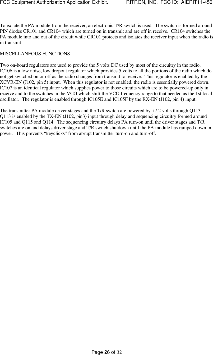 FCC Equipment Authorization Application Exhibit.             RITRON, INC.  FCC ID:  AIERIT11-450Page 26 of 32To isolate the PA module from the receiver, an electronic T/R switch is used.  The switch is formed aroundPIN diodes CR101 and CR104 which are turned on in transmit and are off in receive.  CR104 switches thePA module into and out of the circuit while CR101 protects and isolates the receiver input when the radio isin transmit.MISCELLANEOUS FUNCTIONSTwo on-board regulators are used to provide the 5 volts DC used by most of the circuitry in the radio.IC106 is a low noise, low dropout regulator which provides 5 volts to all the portions of the radio which donot get switched on or off as the radio changes from transmit to receive.  This regulator is enabled by theXCVR-EN (J102, pin 5) input.  When this regulator is not enabled, the radio is essentially powered down.IC107 is an identical regulator which supplies power to those circuits which are to be powered-up only inreceive and to the switches in the VCO which shift the VCO frequency range to that needed as the 1st localoscillator.  The regulator is enabled through IC105E and IC105F by the RX-EN (J102, pin 4) input.The transmitter PA module driver stages and the T/R switch are powered by +7.2 volts through Q113.Q113 is enabled by the TX-EN (J102, pin3) input through delay and sequencing circuitry formed aroundIC105 and Q115 and Q114.  The sequencing circuitry delays PA turn-on until the driver stages and T/Rswitches are on and delays driver stage and T/R switch shutdown until the PA module has ramped down inpower.  This prevents “keyclicks” from abrupt transmitter turn-on and turn-off.