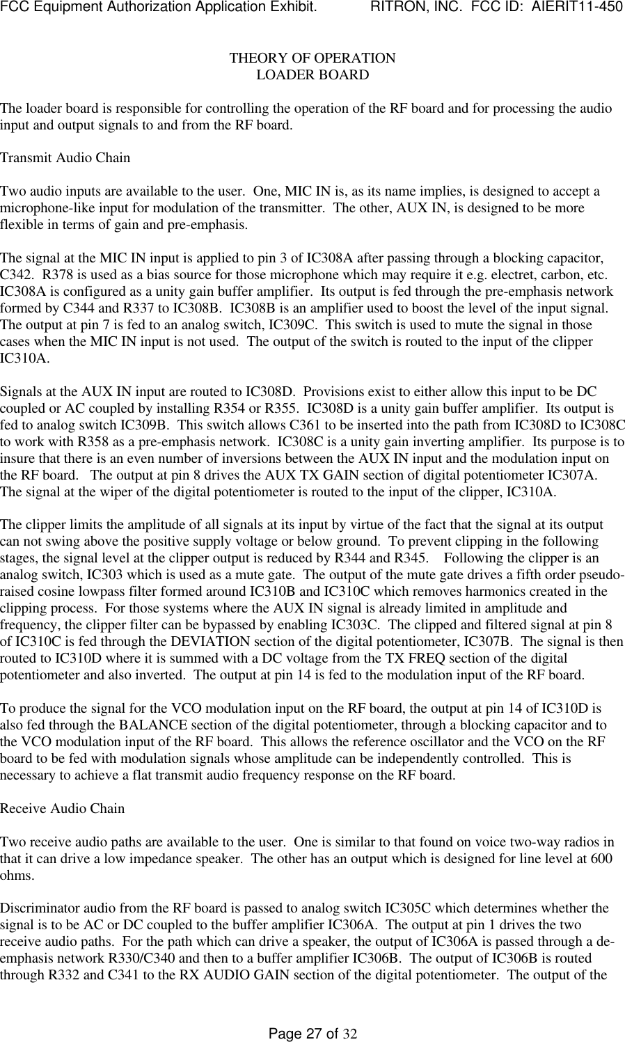 FCC Equipment Authorization Application Exhibit.             RITRON, INC.  FCC ID:  AIERIT11-450Page 27 of 32THEORY OF OPERATIONLOADER BOARDThe loader board is responsible for controlling the operation of the RF board and for processing the audioinput and output signals to and from the RF board.Transmit Audio ChainTwo audio inputs are available to the user.  One, MIC IN is, as its name implies, is designed to accept amicrophone-like input for modulation of the transmitter.  The other, AUX IN, is designed to be moreflexible in terms of gain and pre-emphasis.The signal at the MIC IN input is applied to pin 3 of IC308A after passing through a blocking capacitor,C342.  R378 is used as a bias source for those microphone which may require it e.g. electret, carbon, etc.IC308A is configured as a unity gain buffer amplifier.  Its output is fed through the pre-emphasis networkformed by C344 and R337 to IC308B.  IC308B is an amplifier used to boost the level of the input signal.The output at pin 7 is fed to an analog switch, IC309C.  This switch is used to mute the signal in thosecases when the MIC IN input is not used.  The output of the switch is routed to the input of the clipperIC310A.Signals at the AUX IN input are routed to IC308D.  Provisions exist to either allow this input to be DCcoupled or AC coupled by installing R354 or R355.  IC308D is a unity gain buffer amplifier.  Its output isfed to analog switch IC309B.  This switch allows C361 to be inserted into the path from IC308D to IC308Cto work with R358 as a pre-emphasis network.  IC308C is a unity gain inverting amplifier.  Its purpose is toinsure that there is an even number of inversions between the AUX IN input and the modulation input onthe RF board.   The output at pin 8 drives the AUX TX GAIN section of digital potentiometer IC307A.The signal at the wiper of the digital potentiometer is routed to the input of the clipper, IC310A.The clipper limits the amplitude of all signals at its input by virtue of the fact that the signal at its outputcan not swing above the positive supply voltage or below ground.  To prevent clipping in the followingstages, the signal level at the clipper output is reduced by R344 and R345.    Following the clipper is ananalog switch, IC303 which is used as a mute gate.  The output of the mute gate drives a fifth order pseudo-raised cosine lowpass filter formed around IC310B and IC310C which removes harmonics created in theclipping process.  For those systems where the AUX IN signal is already limited in amplitude andfrequency, the clipper filter can be bypassed by enabling IC303C.  The clipped and filtered signal at pin 8of IC310C is fed through the DEVIATION section of the digital potentiometer, IC307B.  The signal is thenrouted to IC310D where it is summed with a DC voltage from the TX FREQ section of the digitalpotentiometer and also inverted.  The output at pin 14 is fed to the modulation input of the RF board.To produce the signal for the VCO modulation input on the RF board, the output at pin 14 of IC310D isalso fed through the BALANCE section of the digital potentiometer, through a blocking capacitor and tothe VCO modulation input of the RF board.  This allows the reference oscillator and the VCO on the RFboard to be fed with modulation signals whose amplitude can be independently controlled.  This isnecessary to achieve a flat transmit audio frequency response on the RF board.Receive Audio ChainTwo receive audio paths are available to the user.  One is similar to that found on voice two-way radios inthat it can drive a low impedance speaker.  The other has an output which is designed for line level at 600ohms.Discriminator audio from the RF board is passed to analog switch IC305C which determines whether thesignal is to be AC or DC coupled to the buffer amplifier IC306A.  The output at pin 1 drives the tworeceive audio paths.  For the path which can drive a speaker, the output of IC306A is passed through a de-emphasis network R330/C340 and then to a buffer amplifier IC306B.  The output of IC306B is routedthrough R332 and C341 to the RX AUDIO GAIN section of the digital potentiometer.  The output of the