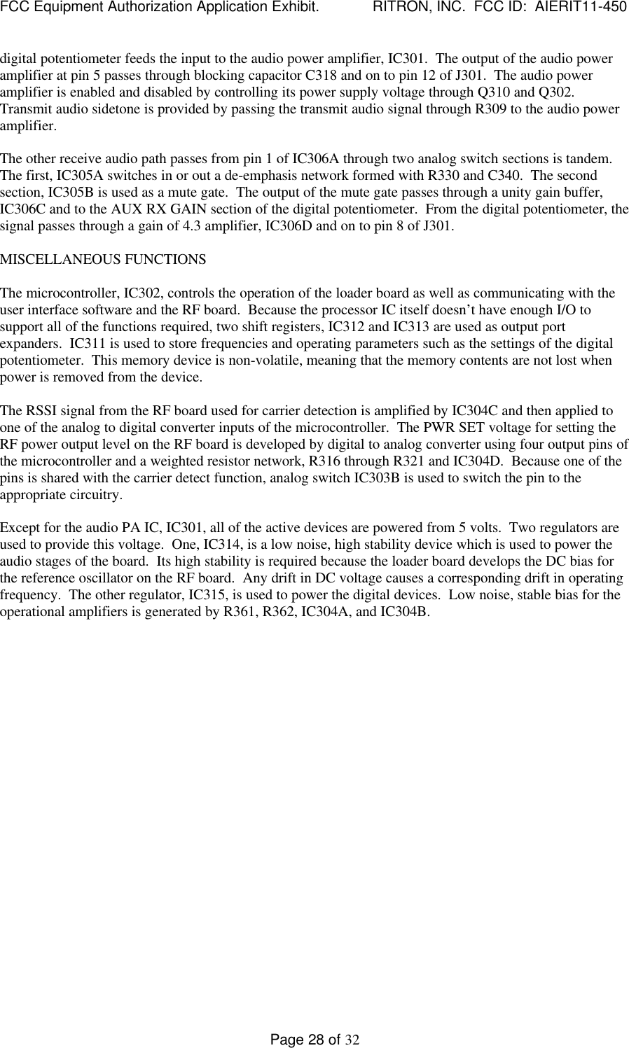 FCC Equipment Authorization Application Exhibit.             RITRON, INC.  FCC ID:  AIERIT11-450Page 28 of 32digital potentiometer feeds the input to the audio power amplifier, IC301.  The output of the audio poweramplifier at pin 5 passes through blocking capacitor C318 and on to pin 12 of J301.  The audio poweramplifier is enabled and disabled by controlling its power supply voltage through Q310 and Q302.Transmit audio sidetone is provided by passing the transmit audio signal through R309 to the audio poweramplifier.The other receive audio path passes from pin 1 of IC306A through two analog switch sections is tandem.The first, IC305A switches in or out a de-emphasis network formed with R330 and C340.  The secondsection, IC305B is used as a mute gate.  The output of the mute gate passes through a unity gain buffer,IC306C and to the AUX RX GAIN section of the digital potentiometer.  From the digital potentiometer, thesignal passes through a gain of 4.3 amplifier, IC306D and on to pin 8 of J301.MISCELLANEOUS FUNCTIONSThe microcontroller, IC302, controls the operation of the loader board as well as communicating with theuser interface software and the RF board.  Because the processor IC itself doesn’t have enough I/O tosupport all of the functions required, two shift registers, IC312 and IC313 are used as output portexpanders.  IC311 is used to store frequencies and operating parameters such as the settings of the digitalpotentiometer.  This memory device is non-volatile, meaning that the memory contents are not lost whenpower is removed from the device.The RSSI signal from the RF board used for carrier detection is amplified by IC304C and then applied toone of the analog to digital converter inputs of the microcontroller.  The PWR SET voltage for setting theRF power output level on the RF board is developed by digital to analog converter using four output pins ofthe microcontroller and a weighted resistor network, R316 through R321 and IC304D.  Because one of thepins is shared with the carrier detect function, analog switch IC303B is used to switch the pin to theappropriate circuitry.Except for the audio PA IC, IC301, all of the active devices are powered from 5 volts.  Two regulators areused to provide this voltage.  One, IC314, is a low noise, high stability device which is used to power theaudio stages of the board.  Its high stability is required because the loader board develops the DC bias forthe reference oscillator on the RF board.  Any drift in DC voltage causes a corresponding drift in operatingfrequency.  The other regulator, IC315, is used to power the digital devices.  Low noise, stable bias for theoperational amplifiers is generated by R361, R362, IC304A, and IC304B.