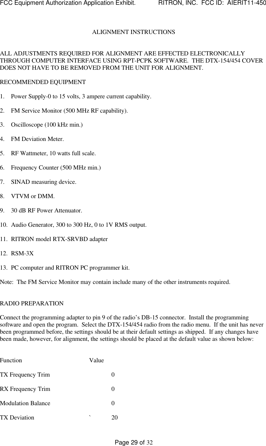 FCC Equipment Authorization Application Exhibit.             RITRON, INC.  FCC ID:  AIERIT11-450Page 29 of 32ALIGNMENT INSTRUCTIONSALL ADJUSTMENTS REQUIRED FOR ALIGNMENT ARE EFFECTED ELECTRONICALLYTHROUGH COMPUTER INTERFACE USING RPT-PCPK SOFTWARE.  THE DTX-154/454 COVERDOES NOT HAVE TO BE REMOVED FROM THE UNIT FOR ALIGNMENT.RECOMMENDED EQUIPMENT1. Power Supply-0 to 15 volts, 3 ampere current capability.2. FM Service Monitor (500 MHz RF capability).3. Oscilloscope (100 kHz min.)4. FM Deviation Meter.5. RF Wattmeter, 10 watts full scale.6. Frequency Counter (500 MHz min.)7. SINAD measuring device.8. VTVM or DMM.9. 30 dB RF Power Attenuator.10. Audio Generator, 300 to 300 Hz, 0 to 1V RMS output.11. RITRON model RTX-SRVBD adapter12. RSM-3X13. PC computer and RITRON PC programmer kit.Note:  The FM Service Monitor may contain include many of the other instruments required.RADIO PREPARATIONConnect the programming adapter to pin 9 of the radio’s DB-15 connector.  Install the programmingsoftware and open the program.  Select the DTX-154/454 radio from the radio menu.  If the unit has neverbeen programmed before, the settings should be at their default settings as shipped.  If any changes havebeen made, however, for alignment, the settings should be placed at the default value as shown below:Function ValueTX Frequency Trim 0RX Frequency Trim 0Modulation Balance 0TX Deviation `20