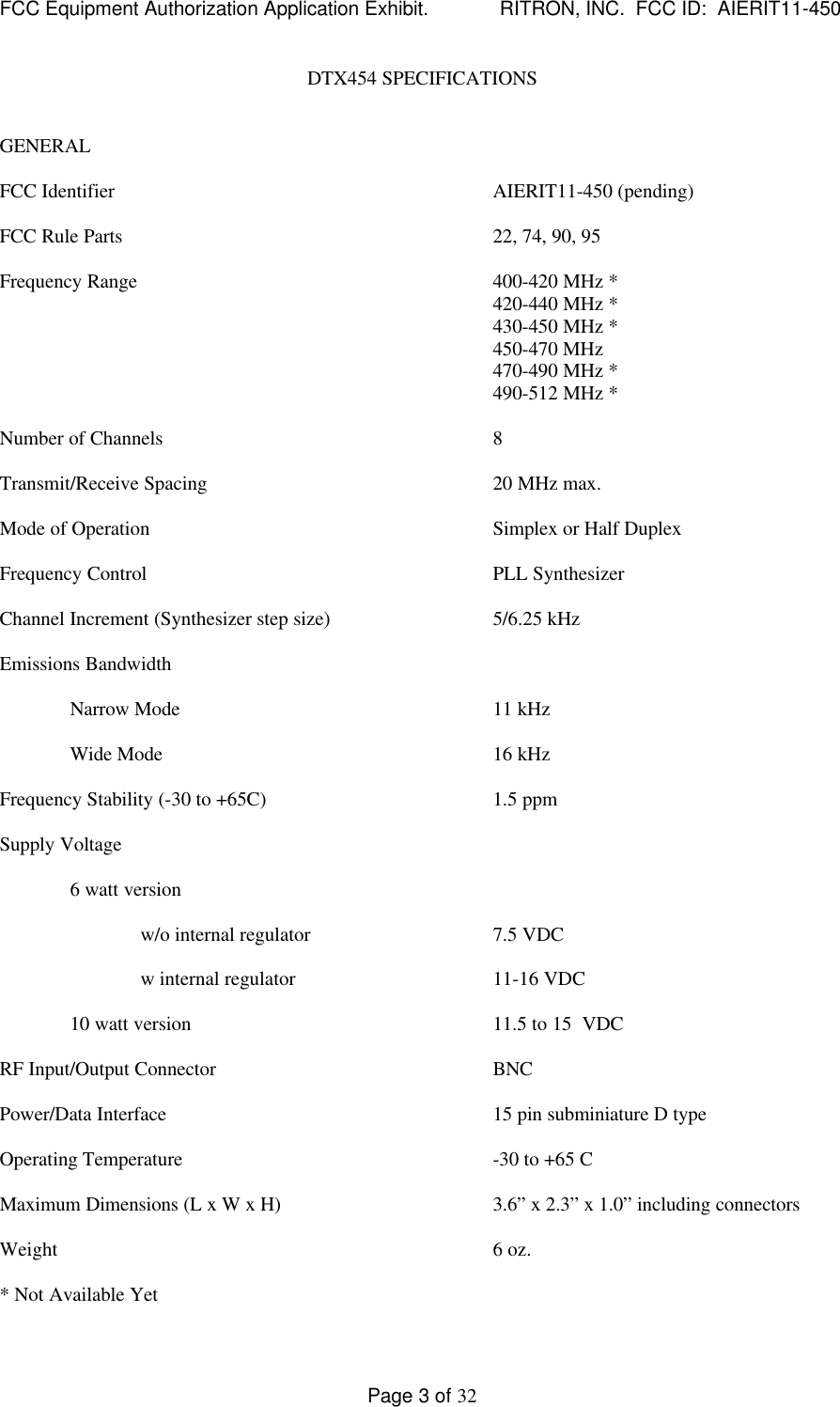 FCC Equipment Authorization Application Exhibit.             RITRON, INC.  FCC ID:  AIERIT11-450Page 3 of 32DTX454 SPECIFICATIONSGENERALFCC Identifier AIERIT11-450 (pending)FCC Rule Parts 22, 74, 90, 95Frequency Range 400-420 MHz *420-440 MHz *430-450 MHz *450-470 MHz470-490 MHz *490-512 MHz *Number of Channels 8Transmit/Receive Spacing 20 MHz max.Mode of Operation Simplex or Half DuplexFrequency Control PLL SynthesizerChannel Increment (Synthesizer step size) 5/6.25 kHzEmissions BandwidthNarrow Mode 11 kHzWide Mode 16 kHzFrequency Stability (-30 to +65C) 1.5 ppmSupply Voltage6 watt versionw/o internal regulator 7.5 VDCw internal regulator 11-16 VDC10 watt version 11.5 to 15  VDCRF Input/Output Connector BNCPower/Data Interface 15 pin subminiature D typeOperating Temperature -30 to +65 CMaximum Dimensions (L x W x H) 3.6” x 2.3” x 1.0” including connectorsWeight 6 oz.* Not Available Yet