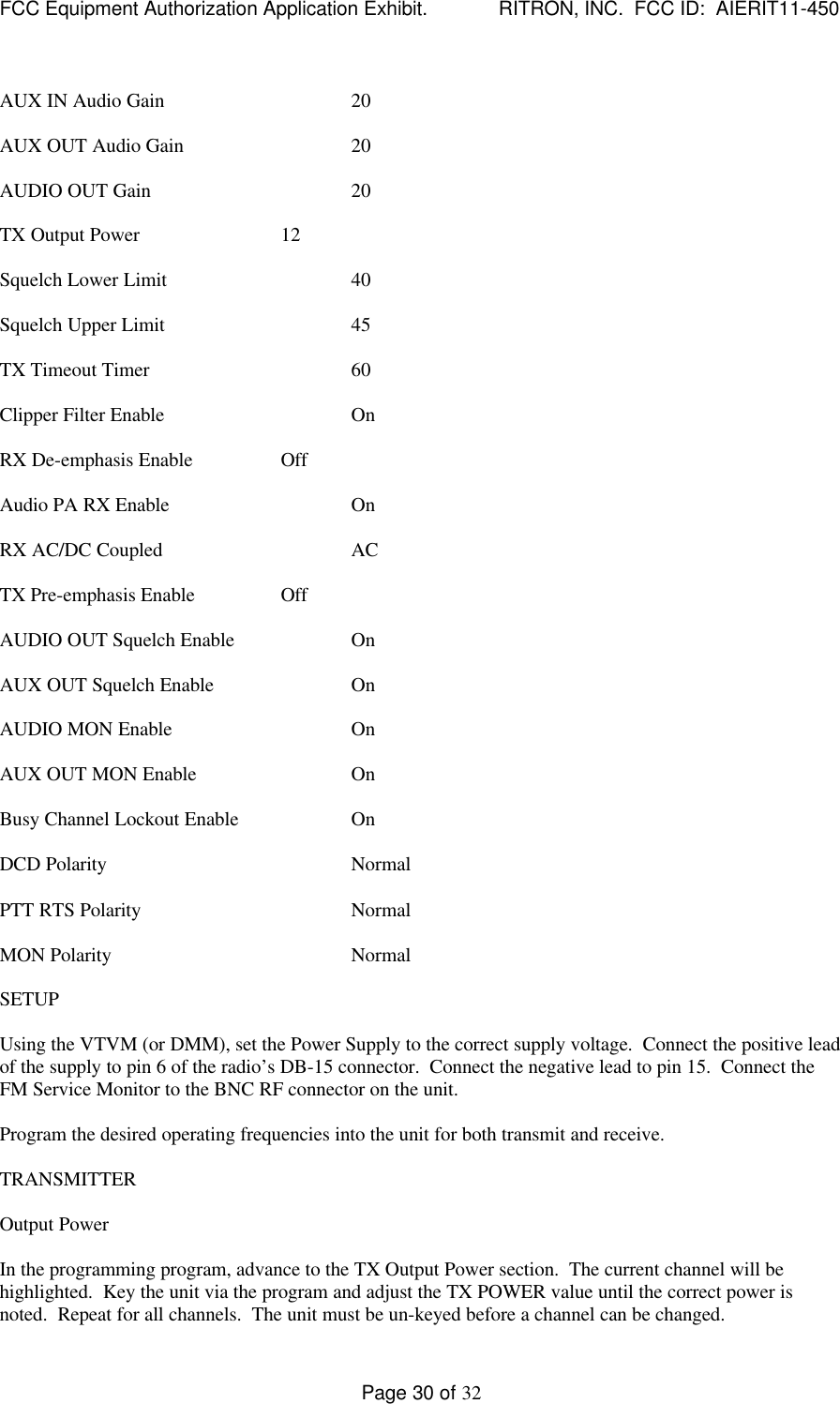 FCC Equipment Authorization Application Exhibit.             RITRON, INC.  FCC ID:  AIERIT11-450Page 30 of 32AUX IN Audio Gain 20AUX OUT Audio Gain 20AUDIO OUT Gain 20TX Output Power 12Squelch Lower Limit 40Squelch Upper Limit 45TX Timeout Timer 60Clipper Filter Enable OnRX De-emphasis Enable OffAudio PA RX Enable OnRX AC/DC Coupled ACTX Pre-emphasis Enable OffAUDIO OUT Squelch Enable OnAUX OUT Squelch Enable OnAUDIO MON Enable OnAUX OUT MON Enable OnBusy Channel Lockout Enable OnDCD Polarity NormalPTT RTS Polarity NormalMON Polarity NormalSETUPUsing the VTVM (or DMM), set the Power Supply to the correct supply voltage.  Connect the positive leadof the supply to pin 6 of the radio’s DB-15 connector.  Connect the negative lead to pin 15.  Connect theFM Service Monitor to the BNC RF connector on the unit.Program the desired operating frequencies into the unit for both transmit and receive.TRANSMITTEROutput PowerIn the programming program, advance to the TX Output Power section.  The current channel will behighlighted.  Key the unit via the program and adjust the TX POWER value until the correct power isnoted.  Repeat for all channels.  The unit must be un-keyed before a channel can be changed.