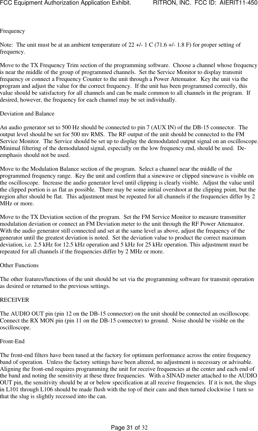 FCC Equipment Authorization Application Exhibit.             RITRON, INC.  FCC ID:  AIERIT11-450Page 31 of 32FrequencyNote:  The unit must be at an ambient temperature of 22 +/- 1 C (71.6 +/- 1.8 F) for proper setting offrequency.Move to the TX Frequency Trim section of the programming software.  Choose a channel whose frequencyis near the middle of the group of programmed channels.  Set the Service Monitor to display transmitfrequency or connect a Frequency Counter to the unit through a Power Attenuator.  Key the unit via theprogram and adjust the value for the correct frequency.  If the unit has been programmed correctly, thisvalue should be satisfactory for all channels and can be made common to all channels in the program.  Ifdesired, however, the frequency for each channel may be set individually.Deviation and BalanceAn audio generator set to 500 Hz should be connected to pin 7 (AUX IN) of the DB-15 connector.  Theoutput level should be set for 500 mv RMS.  The RF output of the unit should be connected to the FMService Monitor.  The Service should be set up to display the demodulated output signal on an oscilloscope.Minimal filtering of the demodulated signal, especially on the low frequency end, should be used.  De-emphasis should not be used.Move to the Modulation Balance section of the program.  Select a channel near the middle of theprogrammed frequency range.  Key the unit and confirm that a sinewave or clipped sinewave is visible onthe oscilloscope.  Increase the audio generator level until clipping is clearly visible.  Adjust the value untilthe clipped portion is as flat as possible.  There may be some initial overshoot at the clipping point, but theregion after should be flat.  This adjustment must be repeated for all channels if the frequencies differ by 2MHz or more.Move to the TX Deviation section of the program.  Set the FM Service Monitor to measure transmittermodulation deviation or connect an FM Deviation meter to the unit through the RF Power Attenuator.With the audio generator still connected and set at the same level as above, adjust the frequency of thegenerator until the greatest deviation is noted.  Set the deviation value to product the correct maximumdeviation, i.e. 2.5 kHz for 12.5 kHz operation and 5 kHz for 25 kHz operation. This adjustment must berepeated for all channels if the frequencies differ by 2 MHz or more.Other FunctionsThe other features/functions of the unit should be set via the programming software for transmit operationas desired or returned to the previous settings.RECEIVERThe AUDIO OUT pin (pin 12 on the DB-15 connector) on the unit should be connected an oscilloscope.Connect the RX MON pin (pin 11 on the DB-15 connector) to ground.  Noise should be visible on theoscilloscope.Front-EndThe front-end filters have been tuned at the factory for optimum performance across the entire frequencyband of operation.  Unless the factory settings have been altered, no adjustment is necessary or advisable.Aligning the front-end requires programming the unit for receive frequencies at the center and each end ofthe band and noting the sensitivity at these three frequencies.  With a SINAD meter attached to the AUDIOOUT pin, the sensitivity should be at or below specification at all receive frequencies.  If it is not, the slugsin L101 through L106 should be made flush with the top of their cans and then turned clockwise 1 turn sothat the slug is slightly recessed into the can.