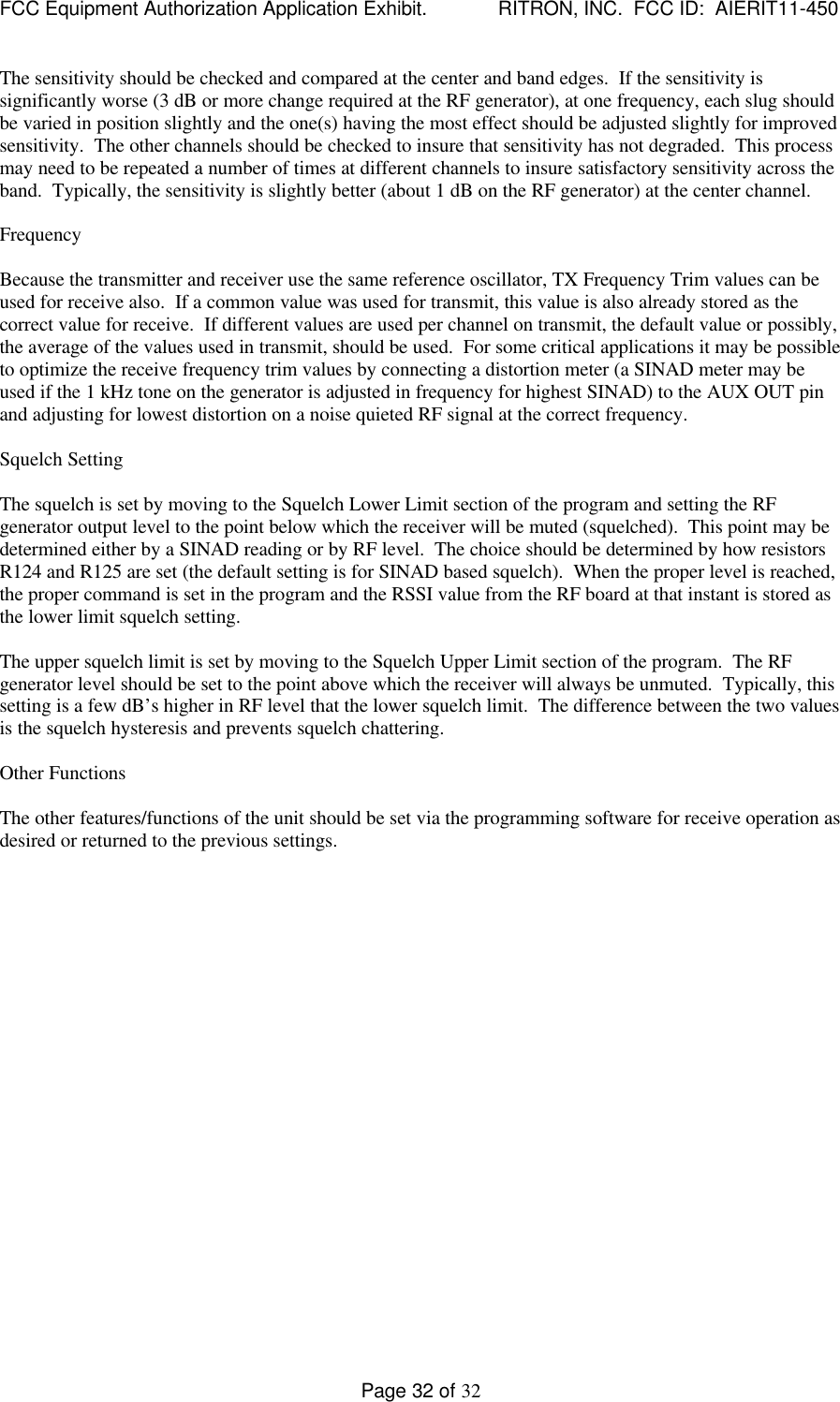 FCC Equipment Authorization Application Exhibit.             RITRON, INC.  FCC ID:  AIERIT11-450Page 32 of 32The sensitivity should be checked and compared at the center and band edges.  If the sensitivity issignificantly worse (3 dB or more change required at the RF generator), at one frequency, each slug shouldbe varied in position slightly and the one(s) having the most effect should be adjusted slightly for improvedsensitivity.  The other channels should be checked to insure that sensitivity has not degraded.  This processmay need to be repeated a number of times at different channels to insure satisfactory sensitivity across theband.  Typically, the sensitivity is slightly better (about 1 dB on the RF generator) at the center channel.FrequencyBecause the transmitter and receiver use the same reference oscillator, TX Frequency Trim values can beused for receive also.  If a common value was used for transmit, this value is also already stored as thecorrect value for receive.  If different values are used per channel on transmit, the default value or possibly,the average of the values used in transmit, should be used.  For some critical applications it may be possibleto optimize the receive frequency trim values by connecting a distortion meter (a SINAD meter may beused if the 1 kHz tone on the generator is adjusted in frequency for highest SINAD) to the AUX OUT pinand adjusting for lowest distortion on a noise quieted RF signal at the correct frequency.Squelch SettingThe squelch is set by moving to the Squelch Lower Limit section of the program and setting the RFgenerator output level to the point below which the receiver will be muted (squelched).  This point may bedetermined either by a SINAD reading or by RF level.  The choice should be determined by how resistorsR124 and R125 are set (the default setting is for SINAD based squelch).  When the proper level is reached,the proper command is set in the program and the RSSI value from the RF board at that instant is stored asthe lower limit squelch setting.The upper squelch limit is set by moving to the Squelch Upper Limit section of the program.  The RFgenerator level should be set to the point above which the receiver will always be unmuted.  Typically, thissetting is a few dB’s higher in RF level that the lower squelch limit.  The difference between the two valuesis the squelch hysteresis and prevents squelch chattering.Other FunctionsThe other features/functions of the unit should be set via the programming software for receive operation asdesired or returned to the previous settings.