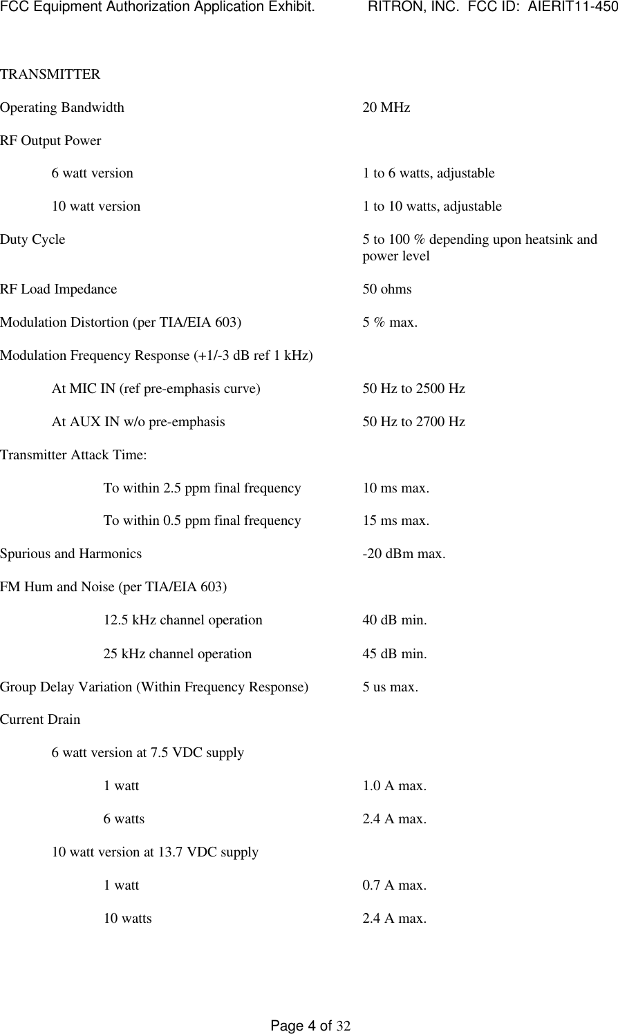 FCC Equipment Authorization Application Exhibit.             RITRON, INC.  FCC ID:  AIERIT11-450Page 4 of 32TRANSMITTEROperating Bandwidth 20 MHzRF Output Power6 watt version 1 to 6 watts, adjustable10 watt version 1 to 10 watts, adjustableDuty Cycle 5 to 100 % depending upon heatsink andpower levelRF Load Impedance 50 ohmsModulation Distortion (per TIA/EIA 603) 5 % max.Modulation Frequency Response (+1/-3 dB ref 1 kHz)At MIC IN (ref pre-emphasis curve) 50 Hz to 2500 HzAt AUX IN w/o pre-emphasis 50 Hz to 2700 HzTransmitter Attack Time:To within 2.5 ppm final frequency 10 ms max.To within 0.5 ppm final frequency 15 ms max.Spurious and Harmonics -20 dBm max.FM Hum and Noise (per TIA/EIA 603)12.5 kHz channel operation 40 dB min.25 kHz channel operation 45 dB min.Group Delay Variation (Within Frequency Response) 5 us max.Current Drain6 watt version at 7.5 VDC supply1 watt 1.0 A max.6 watts 2.4 A max.10 watt version at 13.7 VDC supply1 watt 0.7 A max.10 watts 2.4 A max.