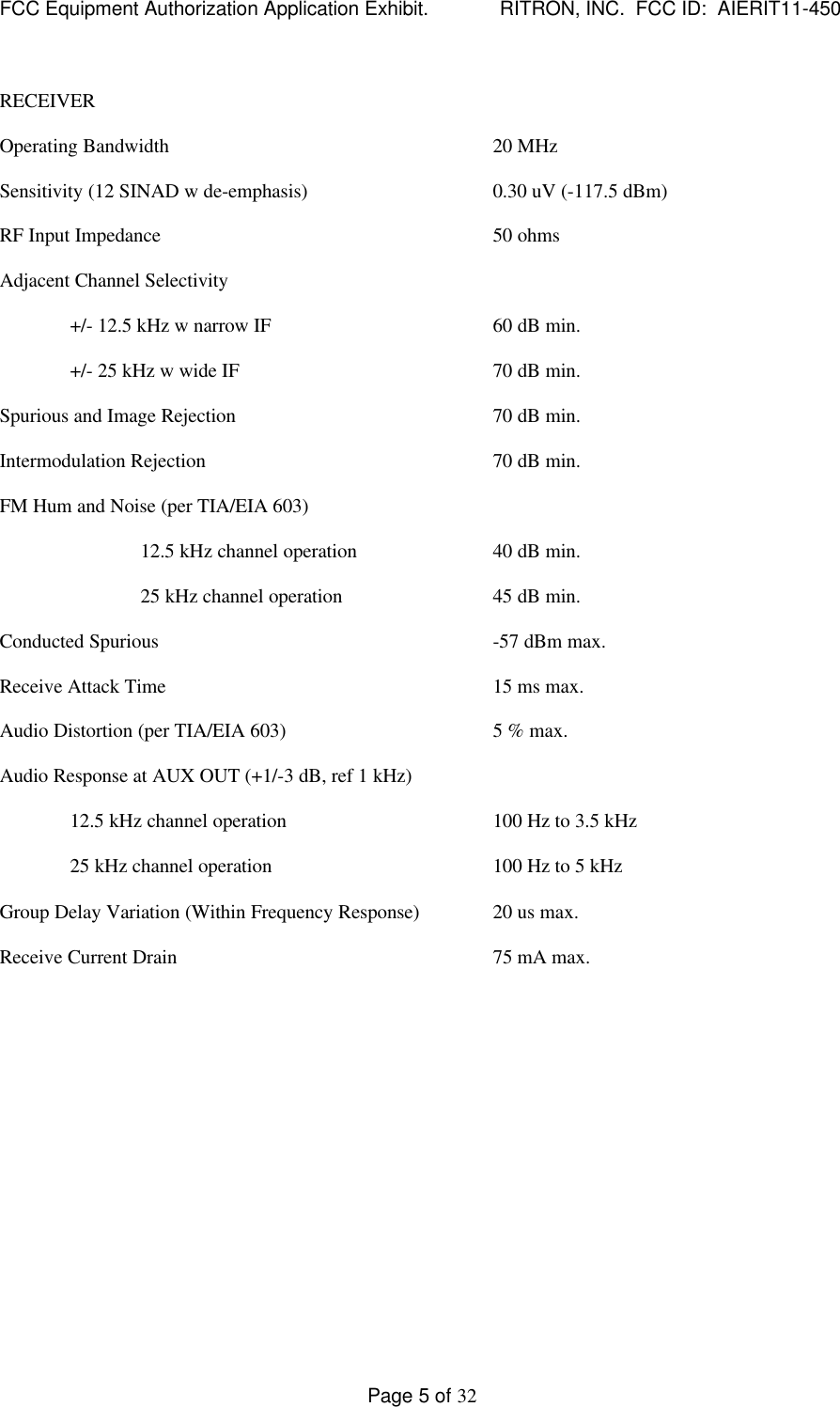 FCC Equipment Authorization Application Exhibit.             RITRON, INC.  FCC ID:  AIERIT11-450Page 5 of 32RECEIVEROperating Bandwidth 20 MHzSensitivity (12 SINAD w de-emphasis) 0.30 uV (-117.5 dBm)RF Input Impedance 50 ohmsAdjacent Channel Selectivity+/- 12.5 kHz w narrow IF 60 dB min.+/- 25 kHz w wide IF 70 dB min.Spurious and Image Rejection 70 dB min.Intermodulation Rejection 70 dB min.FM Hum and Noise (per TIA/EIA 603)12.5 kHz channel operation 40 dB min.25 kHz channel operation 45 dB min.Conducted Spurious -57 dBm max.Receive Attack Time 15 ms max.Audio Distortion (per TIA/EIA 603) 5 % max.Audio Response at AUX OUT (+1/-3 dB, ref 1 kHz)12.5 kHz channel operation 100 Hz to 3.5 kHz25 kHz channel operation 100 Hz to 5 kHzGroup Delay Variation (Within Frequency Response) 20 us max.Receive Current Drain 75 mA max.