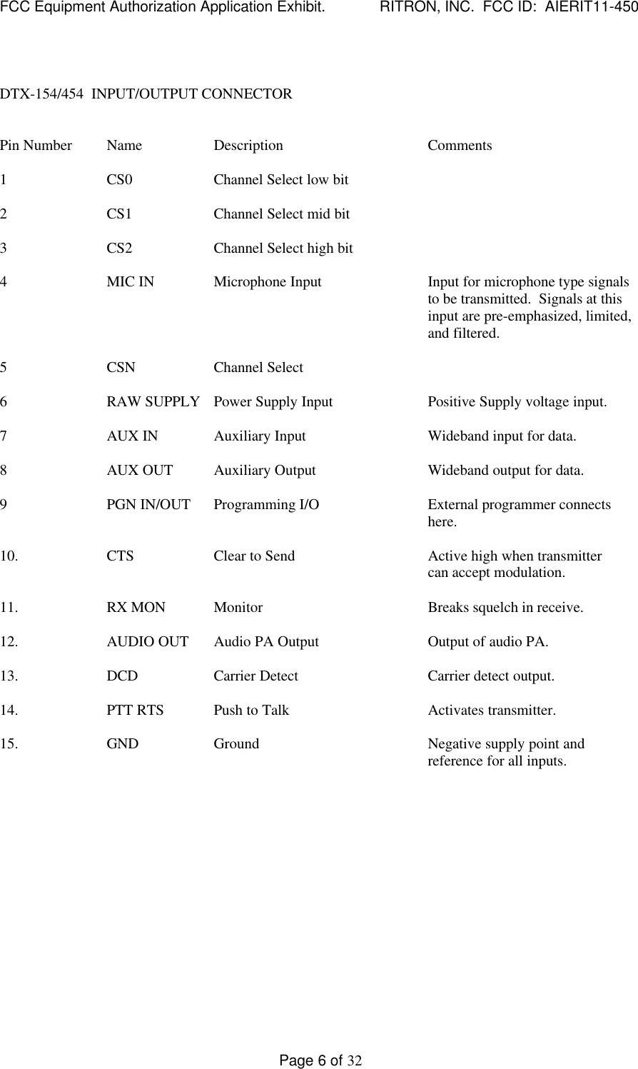 FCC Equipment Authorization Application Exhibit.             RITRON, INC.  FCC ID:  AIERIT11-450Page 6 of 32DTX-154/454  INPUT/OUTPUT CONNECTORPin Number Name Description Comments1CS0 Channel Select low bit2CS1 Channel Select mid bit3CS2 Channel Select high bit4MIC IN Microphone Input Input for microphone type signalsto be transmitted.  Signals at thisinput are pre-emphasized, limited,and filtered.5CSN Channel Select6RAW SUPPLY Power Supply Input Positive Supply voltage input.7AUX IN Auxiliary Input Wideband input for data.8AUX OUT Auxiliary Output Wideband output for data.9PGN IN/OUT Programming I/O External programmer connectshere.10. CTS Clear to Send Active high when transmittercan accept modulation.11. RX MON Monitor Breaks squelch in receive.12. AUDIO OUT Audio PA Output Output of audio PA.13. DCD Carrier Detect Carrier detect output.14. PTT RTS Push to Talk Activates transmitter.15. GND Ground Negative supply point andreference for all inputs.